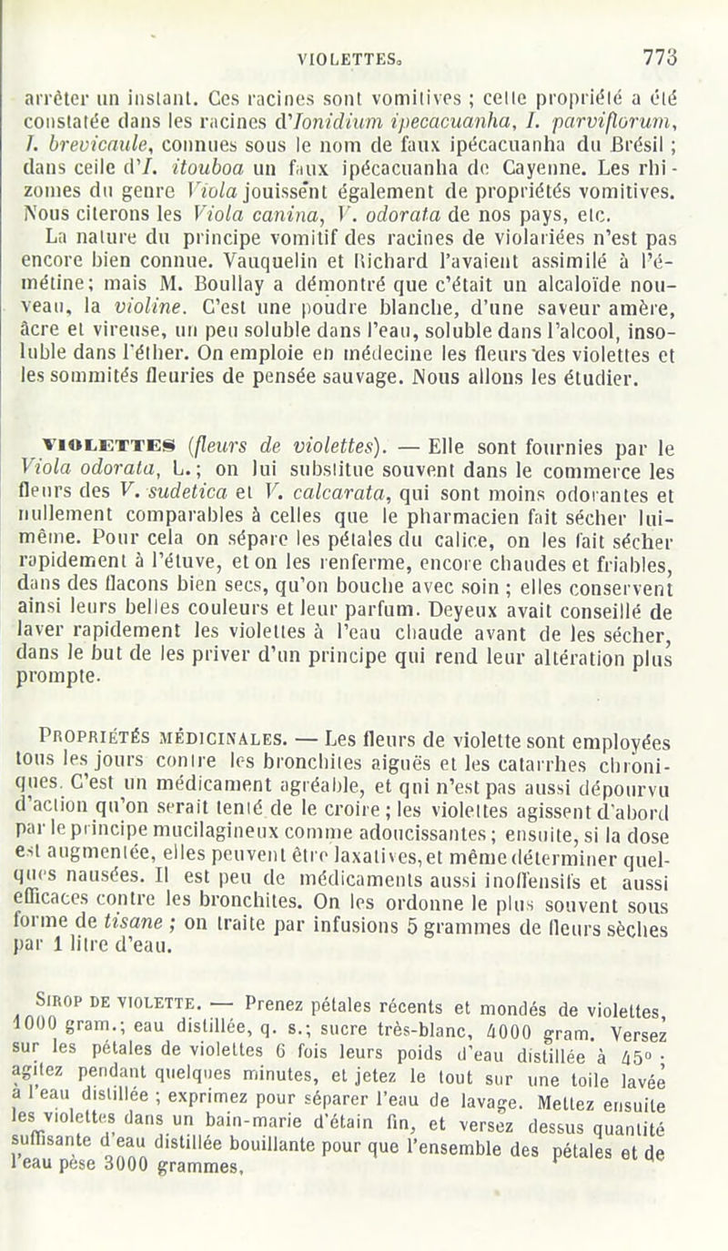 arrêter un iiislant. Ces racines sont vomitives ; celle propriété a clé constatée dans les racines cVTonidium ipecacuanha, 1. parviflorum, I. brevicaule, connues sous le nom de fuux ipécacuanha du Brésil ; dans ceiic d'/. itouboa un fuux ipécacuanha do Cayenne. Les rhi- zomes du genre T'/o/a jouissent également de propriétés vomitives. Nous citerons les Viola canina, V. odorata de nos pays, etc. La nature du principe vomitif des racines de violariées n'est pas encore bien connue. Vauquelin et liichard l'avaient assimilé à l'é- métine; mais M. Boullay a démontré que c'était un alcaloïde nou- veau, la violine. C'est une poudre blanche, d'une saveur amère, âcre et virense, un peu soluble dans l'eau, soluble dans l'alcool, inso- luble dans rélher. On emploie en médecine les fleurs des violettes et les sommités fleuries de pensée sauvage. Nous allons les étudier. VIOLETTES {fleurs de violettes). — Elle sont fournies par le Viola odorata, L. ; on lui subslitue souvent dans le commerce les fleurs des V. sudetica et V. calcarata, qui sont moins odorantes et nullement comparables à celles que le pharmacien fait sécher lui- même. Pour cela on sépare les pétales du calice, on les fait sécher rapidement à l'étuve, et on les renferme, encore chaudes et friables, dans des flacons bien secs, qu'on bouche avec soin ; elles conservent ainsi leurs belles couleurs et leur parfum. Deyeux avait conseillé de laver rapidement les violettes à l'eau chaude avant de les sécher, dans le but de les priver d'un principe qui rend leur altération plus prompte. Propriétés médicinales. — Les fleurs de violette sont employées tons les jours contre les bronchites aiguës et les catarrhes chroni- ques. C'est un médicament agréable, et qui n'est pas aussi dépourvu d'action qu'on serait tenié de le croire; les violettes agissent d'abord par le principe mucilagineux comme adoucissantes ; ensuite, si la dose est augmentée, elles peuvent être laxatives,et même déterminer quel- ques nausées. Il est peu de médicaments aussi inoflensils et aussi eUicaccs contre les bronchites. On les ordonne le plus souvent sous forme de tisane ; on traite par infusions 5 grammes de fleurs sèches par 1 litre d'eau. Sirop de violette. — Prenez pétales récents et mondés de violettes 4000 gram.; eau distillée, q. s.; sucre très-blanc, /iOOO gram Versez sur les pétales de violettes G fois leurs poids d'eau distillée à 45° • agitez pendant quelques minutes, et jetez le tout sur une toile lavée a 1 eau distillée ; exprimez pour séparer l'eau de lavage. Mettez ensuite les violettes dans un bain-marie d'étain fin, et versez dessus quantité sufllsante d eau distillée bouillante pour que l'ensemble des pétales et de 1 eau pesé 3000 grammes, *^