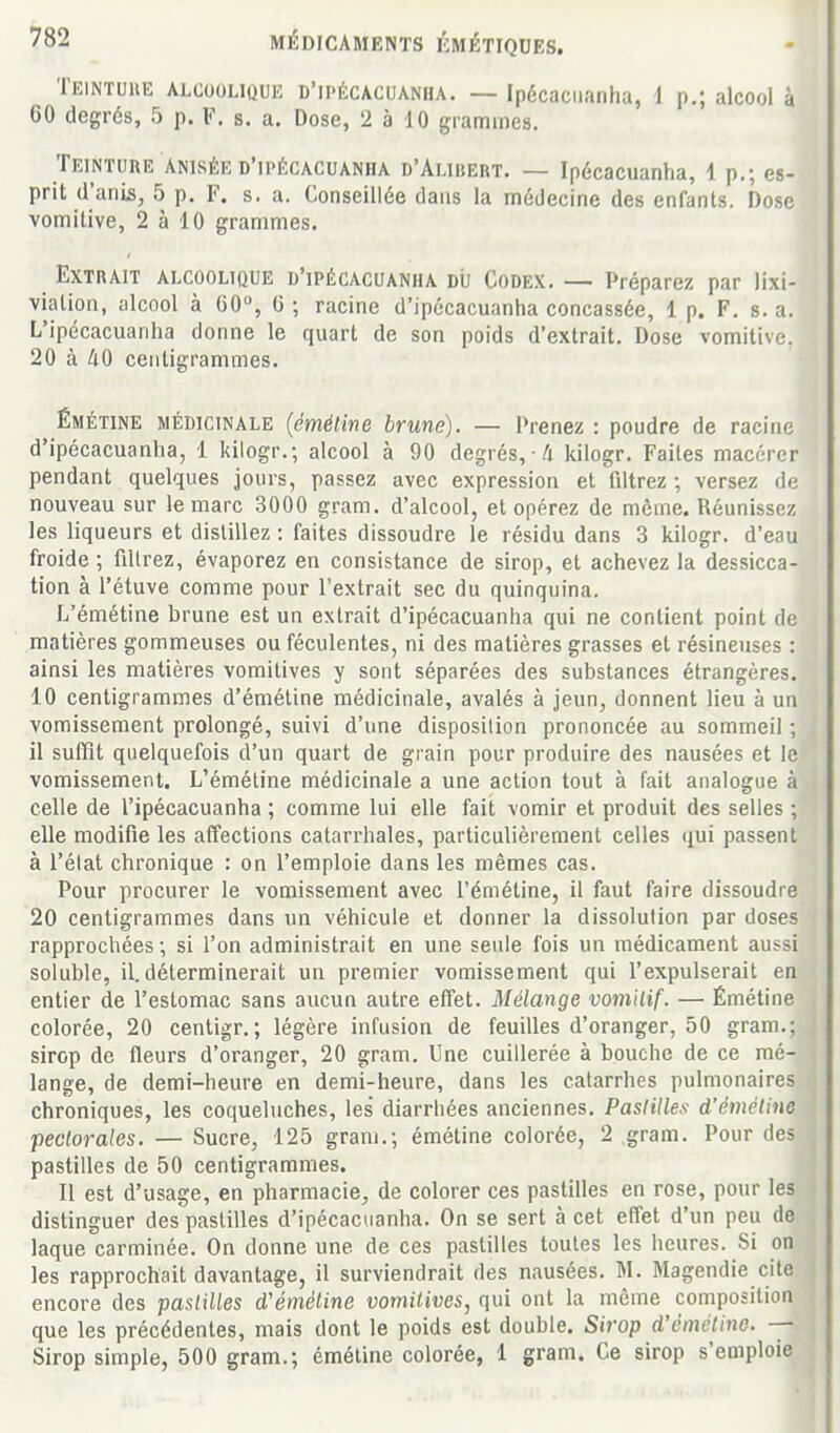 Teintuue alcoouquk d'ipécacuanha. — Ipécaciiariha, 1 p.; alcool à 60 degrés, 5 p. F. s. a. Dose, 2 à 10 grammes. Teinture Anisée d'ipécacuanha d'Alibert. — Ipécacuanha, 1 p.; es- prit d'anis, 5 p, F. s. a. Conseillée dans la médecine des enfants. Dose vomitive, 2 à 10 grammes. Extrait alcoolique d'ipécacuanha dij Codex. — Préparez par lixi- vialion, alcool à 60, 6 ; racine d'ipécacuanha concassée, 1 p. F. s. a. L'ipécacuanha donne le quart de son poids d'extrait. Dose vomitive, 20 à 40 centigrammes. ÉMÉTiNE médicinale (émétîne brune). — Prenez : poudre de racine d'ipécacuanha, 1 kilogr.; alcool à 90 degrés, /i kilogr. Faites macérer pendant quelques jours, passez avec expression et filtrez; versez de nouveau sur le marc 3000 gram. d'alcool, et opérez de même. Réunissez les liqueurs et distillez : faites dissoudre le résidu dans 3 kilogr. d'eau froide ; fillrez, évaporez en consistance de sirop, et achevez la dessicca- tion à l'étuve comme pour l'extrait sec du quinquina. L'émétine brune est un extrait d'ipécacuanha qui ne contient point de matières gommeuses ou féculentes, ni des matières grasses et résineuses : ainsi les matières vomitives y sont séparées des substances étrangères. 10 centigrammes d'émétine médicinale, avalés à jeun, donnent lieu à un vomissement prolongé, suivi d'une disposilion prononcée au sommeil ; 11 sulfit quelquefois d'un quart de grain pour produire des nausées et le vomissement. L'émétine médicinale a une action tout à fait analogue à celle de l'ipécacuanha ; comme lui elle fait vomir et produit des selles ; elle modifie les affections catarrhales, particulièrement celles tjui passent à l'élat chronique : on l'emploie dans les mêmes cas. Pour procurer le vomissement avec l'émétine, il faut faire dissoudre 20 centigrammes dans un véhicule et donner la dissolution par doses rapprochées ; si l'on administrait en une seule fois un médicament aussi soluble, il. déterminerait un premier vomissement qui l'expulserait en entier de l'estomac sans aucun autre effet. Mélange vomilif. — Émétine colorée, 20 centigr.; légère infusion de feuilles d'oranger, 50 gram.; sirop de fleurs d'oranger, 20 gram. Une cuillerée à bouche de ce mé- lange, de demi-heure en demi-heure, dans les catarrhes pulmonaires chroniques, les coqueluches, les diarrhées anciennes. Pastilles d'émétino pectorales. — Sucre, 125 gram.; émétine colorée, 2 gram. Pour des pastilles de 50 centigrammes. Il est d'usage, en pharmacie, de colorer ces pastilles en rose, pour les distinguer des pastilles d'ipécacuanha. On se sert à cet effet d'un peu de laque carminée. On donne une de ces pastilles toutes les heures. Si on les rapprochait davantage, il surviendrait des nausées. M. Magendie cite encore des paslilles d'émétine vomitives, qui ont la même composition que les précédentes, mais dont le poids est double. Sirop d'émétino. — Sirop simple, 500 gram.; émétine colorée, 1 gram. Ce sirop s'emploie