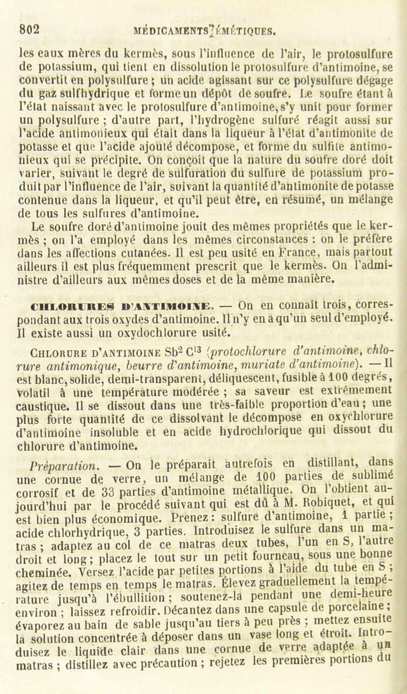 les eaux mères du kermès, sous rinlliience de l'air, le protosulfure de potassium, qui tient en dissolution le protosulfure d'antimoine, se convertit en polysulfure; un acide agissant sur ce polysulfure dégage du gaz suif hydrique et forme un dépôt de soufre. Le soufre étant à l'état naissant avec le prolosulfure d'antimoine,s'y unit pour former un polysulfure ; d'autre part, l'hydrogène sulfuré réagit aussi sur l'acide antimonieux qui était dans la liqueur àl'élat d'antimonitc de potasse et que l'acide ajouté décompose, et forme du sulfite antimo- nieux qui se précipite. On conçoit que la nature du soufre doré doit varier, suivant le degré de sulfuration du sulfure de potassium pro- duit par l'influence de l'air, suivant la quantité d'antimonitc de potasse contenue dans la liqueur, et qu'il peut être, en résumé, un mélange de tous les sulfures d'antimoine. Le soufre doré d'antimoine jouit des mêmes propriétés que le ker- mès ; on l'a employé dans les mêmes circonstances : on le préfère dans les affections cutanées. Il est peu usité en France, mais partout ailleurs il est plus fréquemment prescrit que le kermès. On l'admi- nistre d'ailleurs aux mêmes doses et de la même manière. CHL,oniJnES D'AXTiMOiifE. — On en connaît trois, corres- pondant aux trois oxydes d'antimoine. Tl n'y en a qu'un seul d'employé. Il existe aussi un oxydochlorure usité. Chlorure d'antimoine Sb^ C'^ {protochlorure d'antimoine, chlo- rure antimonique, beurre d'antimoine, muriate d'antimoine). — Il est blanc,solide, demi-transparent, déliquescent, fusible à 100 degrés, volatil à une température modérée ; sa saveur est extrêmement caustique. Il se dissout dans une très-faible proportion d'eau ; une plus forte quantité de ce dissolvant le décompose en oxychlorure d'antimoine insoluble et en acide hydrochlorique qui dissout du chlorure d'antimoine. Préparation. — On le préparait autrefois en distillant, dans une cornue de verre, un mélange de 100 parties de sublimé corrosif et de 33 parties d'antimoine métallique. On l'obtient au- jourd'hui par le procédé suivant qui est dû à M. Robiquet, et qui est bien plus économique. Prenez : sulfure d'antimoine, 1 partie ; acide chlorhydrique, 3 parties. Introduisez le sulfure dans un ma- tras ; adaptez au col de ce matras deux tubes, l'un en S, 1 autre droit et long; placez le tout sur un petit fourneau, sous une bonne cheminée. Versez l'acide par petites portions à l'aide du tube en b ; agitez de temps en temps le matras. Élevez graduellement la tempé- rature jusqu'à l'ébullidon; soutenez-la pendant une demi-heure environ ; laissez refroidir. Décantez dans une capsule de porcelame ; évaporez au bain de sable jusqu'au tiers à peu près ; mettez ensuite la solution concentrée à déposer dans un vase long et étroit. Intro- duisez le liquide clair dans une cornue de verre adaptée à jn matras ; distillez avec précaution ; rejetez les premières portions du I