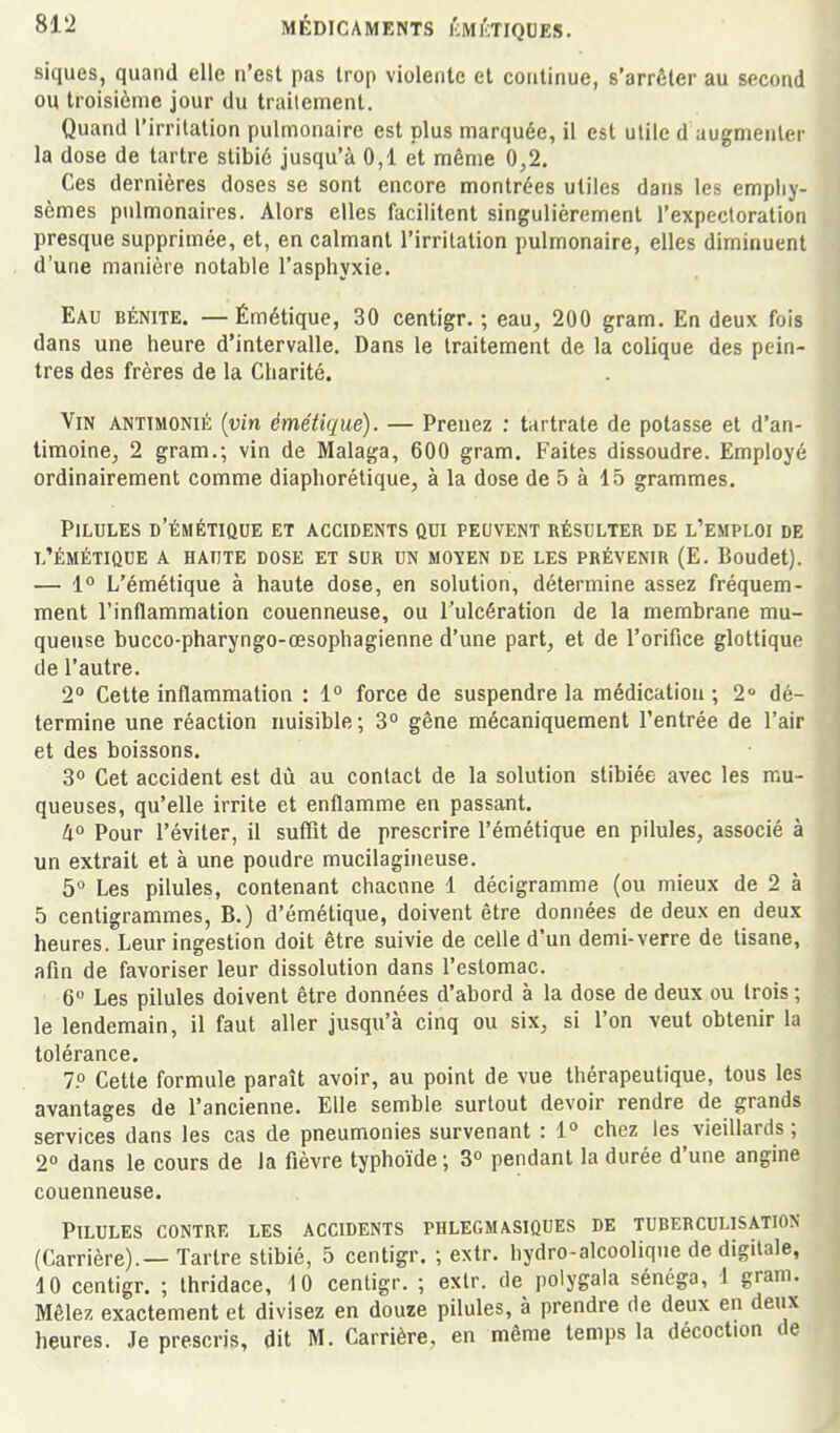 siques, quand elle n'est pas trop violente et continue, s'arrêter au second ou troisième jour du trailement. Quand l'irritation pulmonaire est plus marquée, il est utile d augmenter la dose de tartre stibié jusqu'à 0,1 et môme 0,2, Ces dernières doses se sont encore montrées utiles dans les empliy sèmes pulmonaires. Alors elles facilitent singulièrement l'expectoratiori presque supprimée, et, en calmant l'irritation pulmonaire, elles diminuent d'une manière notable l'asphyxie. Eau bénite. — Émétique, 30 centigr. ; eau, 200 gram. En deux fois dans une heure d'intervalle. Dans le traitement de la colique des pein- tres des frères de la Charité. Vin antimonié {vin émétique). — Prenez : tartrate de potasse et d'an- timoine, 2 gram.; vin de Malaga, 600 gram. Faites dissoudre. Employé ordinairement comme diapborétique, à la dose de 5 à 15 grammes. Pilules d'émétique et accidents qui peuvent résulter de l'emploi de l'émétique a haute dose et sur un moyen de les prévenir (E. Boudet). — 1° L'émétique à haute dose, en solution, détermine assez fréquem- ment l'inflammation couenneuse, ou l'ulcération de la membrane mu- queuse bucco-pharyngo-œsophagienne d'une part, et de l'orifice glottique de l'autre. 2° Cette inflammation : 1° force de suspendre la médication ; 2« dé- termine une réaction nuisible ; 3° gène mécaniquement l'entrée de l'air et des boissons. 3° Cet accident est dù au contact de la solution stibiée avec les mu- queuses, qu'elle irrite et enflamme en passant, à Pour l'éviter, il suffit de prescrire l'émétique en pilules, associé à un extrait et à une poudre mucilagineuse. 5 Les pilules, contenant chacune 1 décigramme (ou mieux de 2 à 5 centigrammes, B.) d'émétique, doivent être données de deux en deux heures. Leur ingestion doit être suivie de celle d'un demi-verre de tisane,, afin de favoriser leur dissolution dans l'estomac. 6 Les pilules doivent être données d'abord à la dose de deux ou trois ; le lendemain, il faut aller jusqu'à cinq ou six, si l'on veut obtenir la tolérance, 7° Cette formule paraît avoir, au point de vue thérapeutique, tous le avantages de l'ancienne. Elle semble surtout devoir rendre de grands services dans les cas de pneumonies survenant : 1° chez les vieillards ; 2» dans le cours de la fièvre typhoïde ; 3» pendant la durée d'une angin^ couenneuse. Pilules contre les accidents phlegmasiques de tuberculisation (Carrière).— Tartre stibié, 5 centigr. -, extr. hydro-alcoolique de digitale, 10 centigr. ; Ihridace, 10 centigr. ; extr. de polygala séncga, 1 gram. Mêlez exactement et divisez en douze pilules, à prendre de deux en dp^ heures. Je prescris, dit M, Carrière, en même temps la décoction