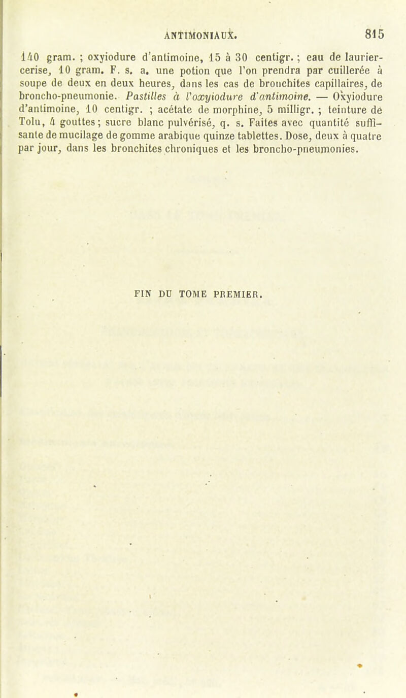 140 gram. ; oxyiodure d'antimoine, 15 à 30 centigr. ; eau de laurier- cerise, 10 gram. F. s. a. une potion que l'on prendra par cuillerée à soupe de deux en deux heures, dans les cas de bronchites capillaires, de broncho-pneumonie. Pastilles à Voxyiodure d'antimoine. — Oxyiodure d'antimoine, 10 centigr. ; acétate de morphine, 5 milligr. ; teinture dé Tolu, U gouttes; sucre blanc pulvérisé, q. s. Faites avec quantité suffi- sante de mucilage dégomme arabique quinze tablettes. Dose, deux à quatre par jour, dans les bronchites chroniques et les broncho-pneumonies. FIN DD TOME PREMIER.