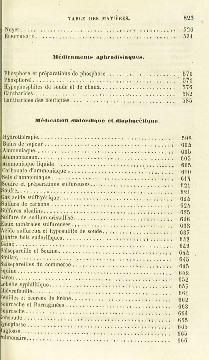 Noyer : * 526 ÉLECTRICITÉ 531 Mctilcnmcnf.s npliroilisinques. Phosphore et préparatiohs de phosphore 570 Phosphore: 571 Hypophosphites de soude et de chaux 576 Cantharides 582 Cantharides des boutiques 585 Méclication sudoriaquc et diaiihorétique. Hydrothérapie. ; 598 Bains de vapeur 504 Ammoniaque 605 Ammoniacaux 605 Ammoniaque liquide i,.. ., 605 Carbonate d'ammoniaque ' 610' Sels d'ammoniaque 614 Soufre et préparations sulfureuses 621 Soufre , :, 621 Gaz acide sulfhydrique 624 Sulfure de carbone 624 Sulfures alcalins , 625 Sulfure de sodium cristallisé , 526 Eaux minérales sulfureuses , 633 \cide sulfureux et hyposulfite de soude 637 Juatre bois sudorifiques 642 îaiac 642 Salsepareille et Squine ^ 644 '..'.'.'.'..*..*.*. 645 Salsepareilles du commerce . 645 >1ine 652 Parou _ 652 robélie syphilitique 657 Ihèvrefeuille , 661 euilles et écorces de Frêne. ^ ,. , 662 îourrache et Borraginées . 663 tourrache ] 664 onsoude , . gg^ ynoglosse 665 '«'•^s^'^ 665 ulmonaire ggg