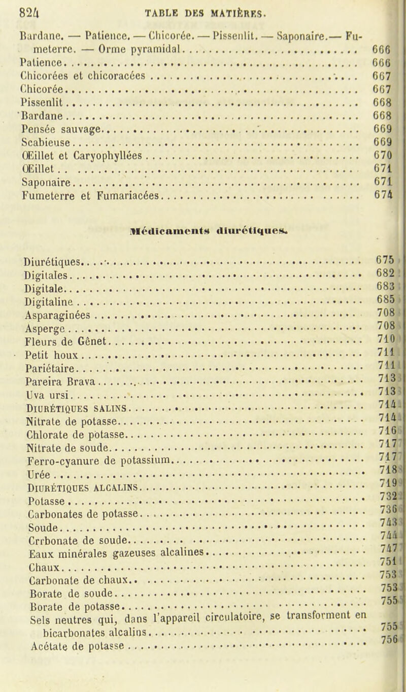 Rurdane. — Patience. — Chicorée. — Pissenlit. — Saponaire.— Fu- meterre. — Orme pyramidal 666 Patience 666 Chicorées et chicoracées -,.. . 667 Chicorée 667 Pissenlit 668 Bardane 668 Pensée sauvage . 669 Scabieuse 669 Œillet et Caryophyllées 670 OEillet 671 Saponaire 671 Fumeterre et Fumariacées 674 iTIédicaments diurétiques. Diurétiques.. . .• 675 Digitales 682 Digitale 683 Digitaline 685 Asparaginées '08 Asperge Fleurs de Gênet 710 Petit houx 711 Pariétaire Pareira Brava 71^ Uva ursi 713 Diurétiques SALINS 714 Nitrate de potasse 714 Chlorate de potasse 716 Nitrate de soude 717 Ferro-cyanure de potassium 71 Urée 71 Diurétiques alcalins Potasse l Carbonates de potasse ' y Soude Crrbonate de soude 74 Eaux minérales gazeuses alcalines Chaux ' Carbonate de chaux • Borate de soude „ Borate de potasse • Sels neutres qui, dans l'appareil circulatoire, se transforment en bicarbonates alcalins ^ Acétate de potasse