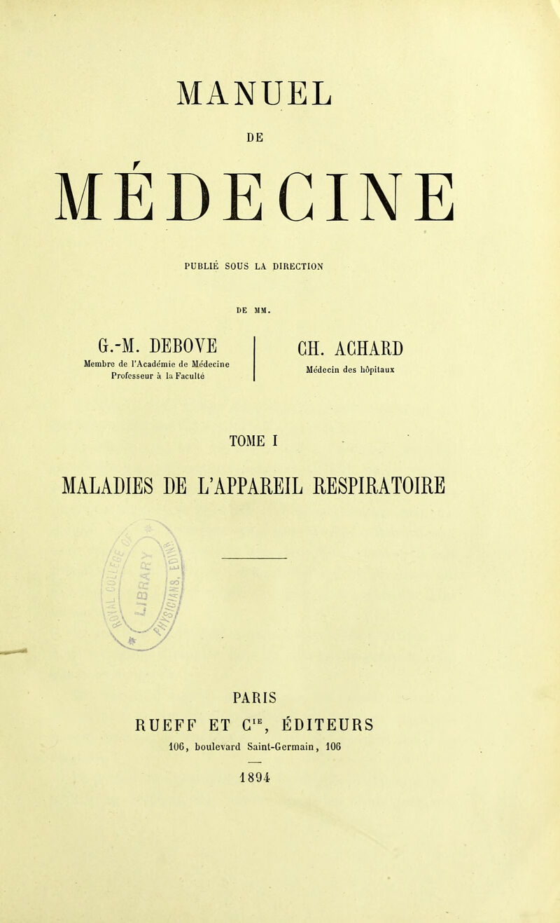 DE MÉDECINE PUBLIE SOUS LA DIRECTION G.-M. DEBOVE Membre de l'Acade'niie de Médecine Professeur à la Faculté CH. AGÏÏARD Me'decin des hôpitaux TOiME I MALADIES DE L'APPAREIL RESPIRATOIRE PARIS RUEFF ET ÉDITEURS 106, boulevard Saint-Germain, 106 1894