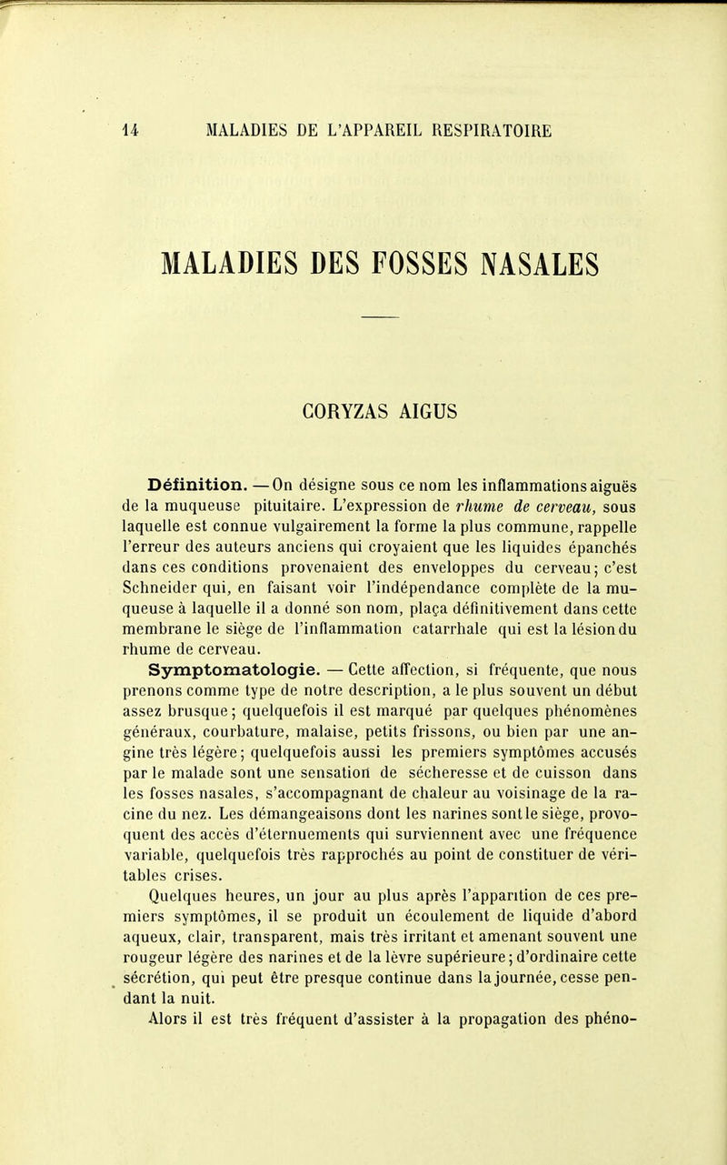 MALADIES DES FOSSES NASALES CORYZAS AIGUS Définition. —On désigne sous ce nom les inflammations aiguës de la muqueuse pituitaire. L'expression de rhume de cerveau, sous laquelle est connue vulgairement la forme la plus commune, rappelle l'erreur des auteurs anciens qui croyaient que les liquides épanchés dans ces conditions provenaient des enveloppes du cerveau; c'est Schneider qui, en faisant voir l'indépendance complète de la mu- queuse à laquelle il a donné son nom, plaça définitivement dans cette membrane le siège de l'inflammation catarrhale qui est la lésion du rhume de cerveau. Symptomatologie. — Cette affection, si fréquente, que nous prenons comme type de notre description, a le plus souvent un début assez brusque; quelquefois il est marqué par quelques phénomènes généraux, courbature, malaise, petits frissons, ou bien par une an- gine très légère; quelquefois aussi les premiers symptômes accusés par le malade sont une sensation de sécheresse et de cuisson dans les fosses nasales, s'accompagnant de chaleur au voisinage de la ra- cine du nez. Les démangeaisons dont les narines sont le siège, provo- quent des accès d'éternuements qui surviennent avec une fréquence variable, quelquefois très rapprochés au point de constituer de véri- tables crises. Quelques heures, un jour au plus après l'apparition de ces pre- miers symptômes, il se produit un écoulement de liquide d'abord aqueux, clair, transparent, mais très irritant et amenant souvent une rougeur légère des narines et de la lèvre supérieure; d'ordinaire cette sécrétion, qui peut être presque continue dans la journée, cesse pen- dant la nuit. Alors il est très fréquent d'assister à la propagation des phéno-