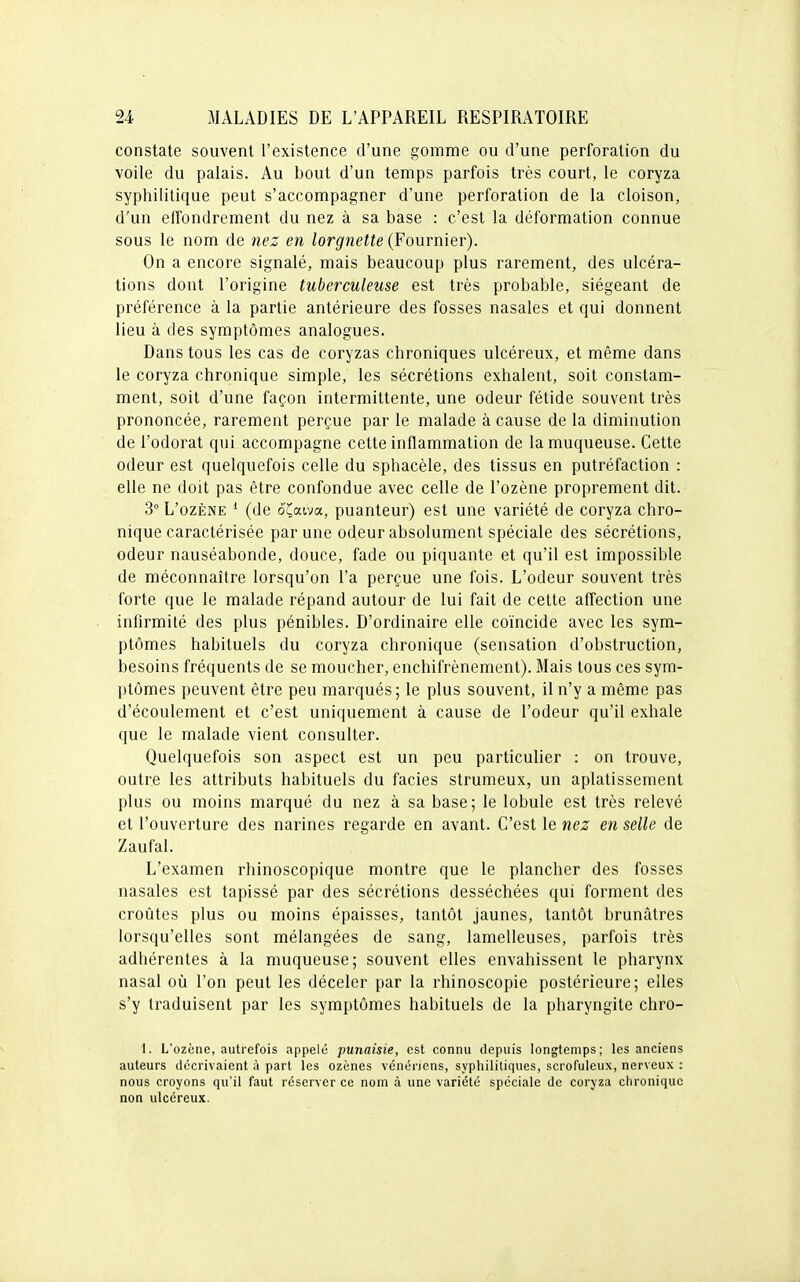 constate souvent l'existence d'une gomme ou d'une perforation du voile du palais. Au bout d'un temps parfois très court, le coryza syphilitique peut s'accompagner d'une perforation de la cloison, d'un effondrement du nez à sa base : c'est la déformation connue sous le nom de nez en lorgnette (Fournier). On a encore signalé, mais beaucoup plus rarement, des ulcéra- tions dont l'origine tuberculeuse est très probable, siégeant de préférence à la partie antérieure des fosses nasales et qui donnent lieu à des symptômes analogues. Dans tous les cas de coryzas chroniques ulcéreux, et même dans le coryza chronique simple, les sécrétions exhalent, soit constam- ment, soit d'une façon intermittente, une odeur fétide souvent très prononcée, rarement perçue par le malade à cause de la diminution de l'odorat qui accompagne cette inflammation de la muqueuse. Cette odeur est quelquefois celle du sphacèle, des tissus en putréfaction : elle ne doit pas être confondue avec celle de l'ozène proprement dit. 3° L'ozène * (de o^aiva, puanteur) est une variété de coryza chro- nique caractérisée par une odeur absolument spéciale des sécrétions, odeur nauséabonde, douce, fade ou piquante et qu'il est impossible de méconnaître lorsqu'on l'a perçue une fois. L'odeur souvent très forte que le malade répand autour de lui fait de cette affection une infirmité des plus pénibles. D'ordinaire elle coïncide avec les sym- ptômes habituels du coryza chronique (sensation d'obstruction, besoins fréquents de se moucher, enchifrènement). Mais tous ces sym- ptômes peuvent être peu marqués; le plus souvent, il n'y a même pas d'écoulement et c'est uniquement à cause de l'odeur qu'il exhale que le malade vient consulter. Quelquefois son aspect est un peu particulier : on trouve, outre les attributs habituels du faciès strumeux, un aplatissement plus ou moins marqué du nez à sa base; le lobule est très relevé et l'ouverture des narines regarde en avant. C'est le nez en selle de Zaufal. L'examen rhinoscopique montre que le plancher des fosses nasales est tapissé par des sécrétions desséchées qui forment des croûtes plus ou moins épaisses, tantôt jaunes, tantôt brunâtres lorsqu'elles sont mélangées de sang, lamelleuses, parfois très adhérentes à la muqueuse; souvent elles envahissent le pharynx nasal où l'on peut les déceler par la rhînoscopie postérieure; elles s'y traduisent par les symptômes habituels de la pharyngite chro- I. L'ozène, autrefois appelé punaisie, est connu depuis longtemps; les anciens auteurs décrivaient à part les ozènes vénériens, syphilitiques, scrofuleux, nerveux : nous croyons qu'il faut réserver ce nom à une variété spéciale de coryza chronique non ulcéreux.