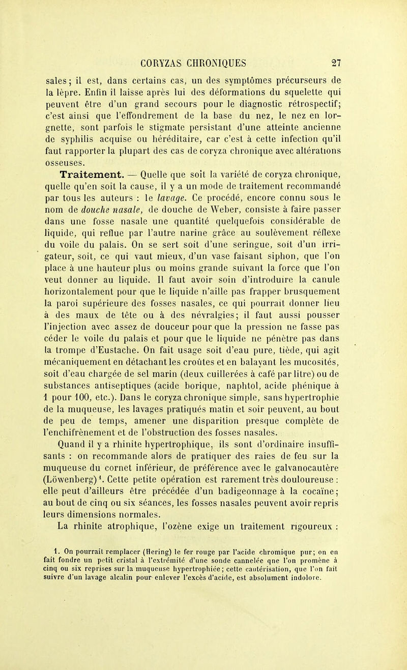sales ; il est, dans certains cas, un des symptômes précurseurs de la lèpre. Enfin il laisse après lui des déformations du squelette qui peuvent être d'un grand secours pour le diagnostic rétrospectif; c'est ainsi que l'efîondrement de la base du nez, le nez en lor- gnette, sont parfois le stigmate persistant d'une atteinte ancienne de syphilis acquise ou héréditaire, car c'est à cette infection qu'il faut rapporter la plupart des cas de coryza chronique avec altérations osseuses. Traitement. — Quelle que soit la variété de coryza chronique, quelle qu'en soit la cause, il y a un mode de traitement recommandé par tous les auteurs : le lavage. Ce procédé, encore connu sous le nom de douche nasale, de douche de Weber, consiste à faire passer dans une fosse nasale une quantité quelquefois considérable de liquide, qui reflue par l'autre narine grâce au soulèvement réflexe du voile du palais. On se sert soit d'une seringue, soit d'un irri- gateur, soit, ce qui vaut mieux, d'un vase faisant siphon, que l'on place à une hauteur plus ou moins grande suivant la force que l'on veut donner au liquide. Il faut avoir soin d'introduire la canule horizontalement pour que le liquide n'aille pas frapper brusquement la paroi supérieure des fosses nasales, ce qui pourrait donner lieu à des maux de tète ou à des névralgies; il faut aussi pousser l'injection avec assez de douceur pour que la pression ne fasse pas céder le voile du palais et pour que le liquide ne pénètre pas dans la trompe d'Eustache. On fait usage soit d'eau pure, tiède, qui agit mécaniquement en détachant les croûtes et en balayant les mucosités, soit d'eau chargée de sel marin (deux cuillerées à café par litre) ou de substances antiseptiques (acide borique, naphtol, acide phénique à 1 pour 100, etc.). Dans le coryza chronique simple, sans hypertrophie de la muqueuse, les lavages pratiqués matin et soir peuvent, au bout de peu de temps, amener une disparition presque complète de l'enchifrènement et de l'obstruction des fosses nasales. Quand il y a rhinite hypertrophique, ils sont d'ordinaire insuffi- sants : on recommande alors de pratiquer des raies de feu sur la muqueuse du cornet inférieur, de préférence avec le galvanocautère (Lôwenberg) Cette petite opération est rarement très douloureuse: elle peut d'ailleurs être précédée d'un badigeonnage à la cocaïne; au bout de cinq ou six séances, les fosses nasales peuvent avoir repris leurs dimensions normales. La rhinite atrophique, l'ozène exige un traitement rigoureux : 1. On pourrait remplacer (Hering) le fer rouge par l'acide chromiqiie pur; on en fait fondre un petit cristal à l'extrémité d'une sonde cannelée qne l'on promène à cinq ou six reprises sur la muqueuse hypertrophiée; cette cautérisation, que l'on fait suivre d'un lavage alcalin pour enlever l'excès d'acide, est absolument indolore.