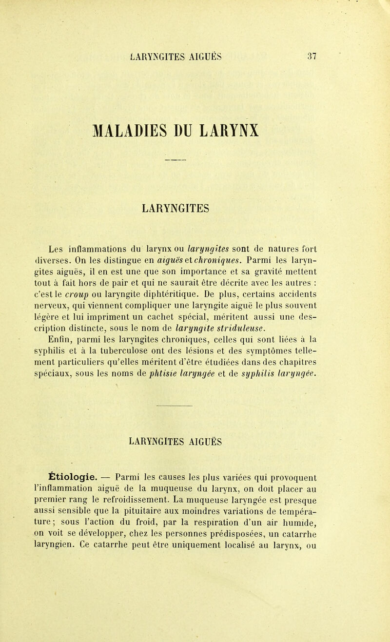 MALADIES DU LARYNX LARYNGITES Les inflammations du larynx ou laryngites sont de natures fort diverses. On les distingue en aiguës et chroniques. Parmi les laryn- gites aiguës, il en est une que son importance et sa gravité mettent tout à fait hors de pair et qui ne saurait être décrite avec les autres : c'est le croup ou laryngite diphtéritique. De plus, certains accidents nerveux, qui viennent compliquer une laryngite aiguë le plus souvent légère et lui impriment un cachet spécial, méritent aussi une des- cription distincte, sous le nom de laryngite striduleuse. Enfin, parmi les laryngites chroniques, celles qui sont liées à la syphilis et à la tuberculose ont des lésions et des symptômes telle- ment particuliers qu'elles méritent d'être étudiées dans des chapitres spéciaux, sous les noms de phtisie laryngée et de syphilis laryngée. LARYNGITES AIGUËS Étiologie. — Parmi les causes les plus variées qui provoquent l'inflammation aiguë de la muqueuse du larynx, on doit placer au premier rang le refroidissement. La muqueuse laryngée est presque aussi sensible que la pituitaire aux moindres variations de tempéra- ture ; sous l'action du froid, par la respiration d'un air humide, on voit se développer, chez les personnes prédisposées, un catarrhe laryngien. Ce catarrhe peut être uniquement locahsé au larynx, ou