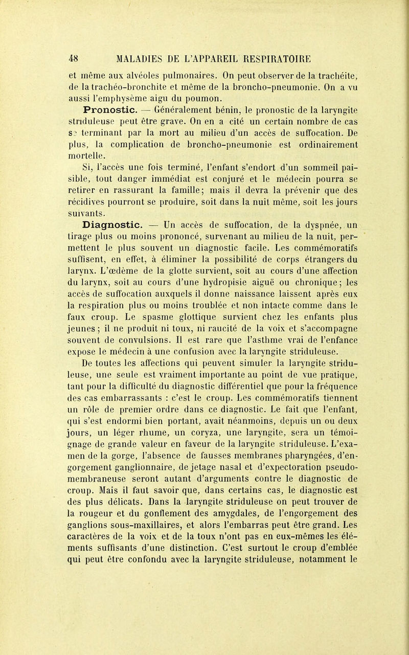 et même aux alvéoles pulmonaires. On peut observer de la trachéite, de latrachéo-bronchite et même de la broncho-pneumonie. On a vu aussi l'emphysème aigu du poumon. Pronostic. — Généralement bénin, le pronostic de la laryngite striduleuse peut être grave. On en a cité un certain nombre de cas s: terminant par la mort au milieu d'un accès de suffocation. De plus, la complication de broncho-pneumonie est ordinairement mortelle. Si, l'accès une fois terminé, l'enfant s'endort d'un sommeil pai- sible, tout danger immédiat est conjuré et le médecin pourra se retirer en rassurant la famille; mais il devra la prévenir que des récidives pourront se produire, soit dans la nuit même, soit les jours suivants. Diagnostic. — Un accès de suffocation, de la dyspnée, un tirage plus ou moins prononcé, survenant au milieu de la nuit, per- mettent le plus souvent un diagnostic facile. Les commémoratifs suiïisent, en effet, à éliminer la possibilité de corps étrangers du larynx. L'œdème de la glotte survient, soit au cours d'une affection du larynx, soit au cours d'une hydropisie aiguë ou chronique ; les accès de suffocation auxquels il donne naissance laissent après eux la respiration plus ou moins troublée et non intacte comme dans le faux croup. Le spasme glottique survient chez les enfants plus jeunes ; il ne produit ni toux, ni raucité de la voix et s'accompagne souvent de convulsions. Il est rare que l'asthme vrai de l'enfance expose le médecin à une confusion avec la laryngite striduleuse. De toutes les affections qui peuvent simuler la laryngite stridu- leuse, une seule est vraiment importante au point de vue pratique, tant pour la difficulté du diagnostic différentiel que pour la fréquence des cas embarrassants : c'est le croup. Les commémoratifs tiennent un rôle de premier ordre dans ce diagnostic. Le fait que l'enfant, qui s'est endormi bien portant, avait néanmoins, depuis un ou deux jours, un léger rhume, un coryza, une laryngite, sera un témoi- gnage de grande valeur en faveur de la laryngite striduleuse. L'exa- men de la gorge, l'absence de fausses membranes pharyngées, d'en- gorgement ganglionnaire, dejetage nasal et d'expectoration pseudo- membraneuse seront autant d'arguments contre le diagnostic de croup. Mais il faut savoir que, dans certains cas, le diagnostic est des plus délicats. Dans la laryngite striduleuse on peut trouver de la rougeur et du gonflement des amygdales, de l'engorgement des ganglions sous-maxillaires, et alors l'embarras peut être grand. Les caractères de la voix et de la toux n'ont pas en eux-mêmes les élé- ments suffisants d'une distinction. C'est surtout le croup d'emblée qui peut être confondu avec la laryngite striduleuse, notamment le