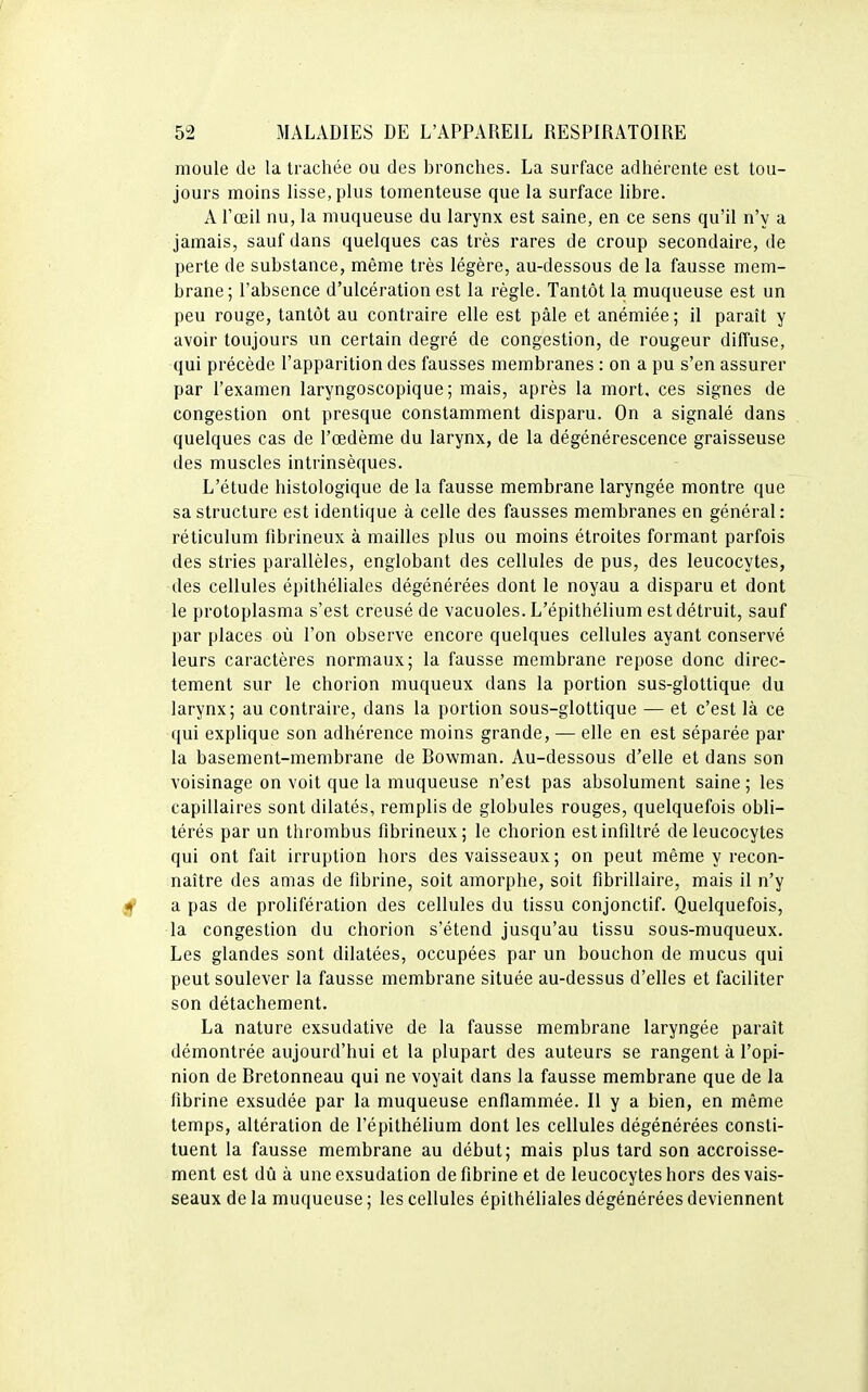 moule de la trachée ou des bronches. La surface adhérente est tou- jours moins lisse, plus tomenteuse que la surface libre. A l'œil nu, la muqueuse du larynx est saine, en ce sens qu'il n'y a jamais, sauf dans quelques cas très rares de croup secondaire, de perte de substance, même très légère, au-dessous de la fausse mem- brane ; l'absence d'ulcération est la règle. Tantôt la muqueuse est un peu rouge, tantôt au contraire elle est pâle et anémiée; il paraît y avoir toujours un certain degré de congestion, de rougeur diffuse, qui précède l'apparition des fausses membranes : on a pu s'en assurer par l'examen laryngoscopique; mais, après la mort, ces signes de congestion ont presque constamment disparu. On a signalé dans quelques cas de l'œdème du larynx, de la dégénérescence graisseuse des muscles intrinsèques. L'étude histologique de la fausse membrane laryngée montre que sa structure est identique à celle des fausses membranes en général: réticulum fibrineux à mailles plus ou moins étroites formant parfois des stries parallèles, englobant des cellules de pus, des leucocytes, des cellules épithéliales dégénérées dont le noyau a disparu et dont le protoplasma s'est creusé de vacuoles. L'épithélium est détruit, sauf par places où l'on observe encore quelques cellules ayant conservé leurs caractères normaux; la fausse membrane repose donc direc- tement sur le chorion muqueux dans la portion sus-glottique du larynx; au contraire, dans la portion sous-glottique — et c'est là ce qui explique son adhérence moins grande, — elle en est séparée par la basement-membrane de Bowman. Au-dessous d'elle et dans son voisinage on voit que la muqueuse n'est pas absolument saine ; les capillaires sont dilatés, remplis de globules rouges, quelquefois obli- térés par un thrombus fibrineux; le chorion estinfdtré de leucocytes qui ont fait irruption hors des vaisseaux ; on peut même y recon- naître des amas de fibrine, soit amorphe, soit fibrillaire, mais il n'y a pas de prolifération des cellules du tissu conjonctif. Quelquefois, la congestion du chorion s'étend jusqu'au tissu sous-muqueux. Les glandes sont dilatées, occupées par un bouchon de mucus qui peut soulever la fausse membrane située au-dessus d'elles et faciliter son détachement. La nature exsudative de la fausse membrane laryngée paraît démontrée aujourd'hui et la plupart des auteurs se rangent à l'opi- nion de Bretonneau qui ne voyait dans la fausse membrane que de la fibrine exsudée par la muqueuse enflammée. Il y a bien, en même temps, altération de l'épithélium dont les cellules dégénérées consti- tuent la fausse membrane au début; mais plus tard son accroisse- ment est dû à une exsudation de fibrine et de leucocytes hors des vais- seaux de la muqueuse ; les cellules épithéliales dégénérées deviennent