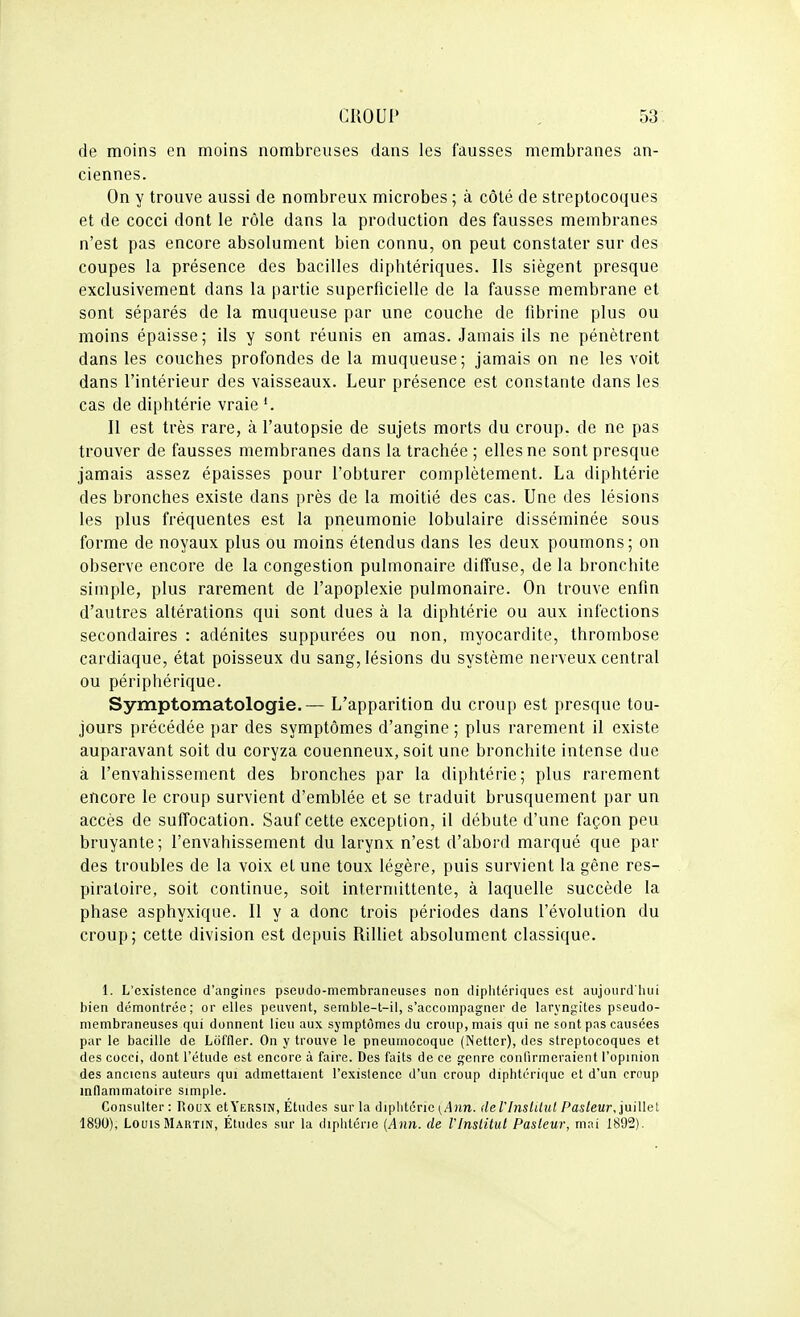 de moins en moins nombreuses dans les fausses membranes an- ciennes. On y trouve aussi de nombreux microbes ; à côté de streptocoques et de cocci dont le rôle dans la production des fausses membranes n'est pas encore absolument bien connu, on peut constater sur des coupes la présence des bacilles diphtériques. Ils siègent presque exclusivement dans la partie superficielle de la fausse membrane et sont séparés de la muqueuse par une couche de fibrine plus ou moins épaisse; ils y sont réunis en amas. Jamais ils ne pénètrent dans les couches profondes de la muqueuse; jamais on ne les voit dans l'intérieur des vaisseaux. Leur présence est constante dans les cas de diphtérie vraie Il est très rare, à l'autopsie de sujets morts du croup, de ne pas trouver de fausses membranes dans la trachée; elles ne sont presque jamais assez épaisses pour l'obturer complètement. La diphtérie des bronches existe dans près de la moitié des cas. Une des lésions les plus fréquentes est la pneumonie lobulaire disséminée sous forme de noyaux plus ou moins étendus dans les deux poumons; on observe encore de la congestion pulmonaire diffuse, de la bronchite simple, plus rarement de l'apoplexie pulmonaire. On trouve enfin d'autres altérations qui sont dues à la diphtérie ou aux infections secondaires : adénites suppurées ou non, myocardite, thrombose cardiaque, état poisseux du sang, lésions du système nerveux central ou périphérique. Symptomatologie.— L'apparition du croup est presque tou- jours précédée par des symptômes d'angine ; plus rarement il existe auparavant soit du coryza couenneux, soit une bronchite intense due à l'envahissement des bronches par la diphtérie; plus rarement encore le croup survient d'emblée et se traduit brusquement par un accès de suffocation. Sauf cette exception, il débute d'une façon peu bruyante; l'envahissement du larynx n'est d'abord marqué que par des troubles de la voix et une toux légère, puis survient la gêne res- piratoire, soit continue, soit intermittente, à laquelle succède la phase asphyxique. Il y a donc trois périodes dans l'évolution du croup; cette division est depuis Rilliet absolument classique. 1. L'existence d'angines pseudo-membraneuses non diphtériques est aujourd'hui bien démontrée; or elles peuvent, semble-t-il, s'accompagner de laryngites pseudo- membraneuses qui donnent lieu aux symptômes du croup, mais qui ne sont pas causées par le bacille de Ldffler. On y trouve le pneumocoque (Nettcr), des streptocoques et des cocci, dont l'étude est encore à faire. Des faits de ce genre confirmeraient l'opinion des anciens auteurs qui admettaient l'existence d'un croup diphtérique et d'un croup indammatoire simple. Consulter : Roux ctYERSiN, Etudes sur la diplitcric (Ann. <le rinslitut Pas/e«r, juillet 1890), Louis Martin, Études sur la diphtérie {Ann. de l'Inslitul Pasleur, mai 1892).