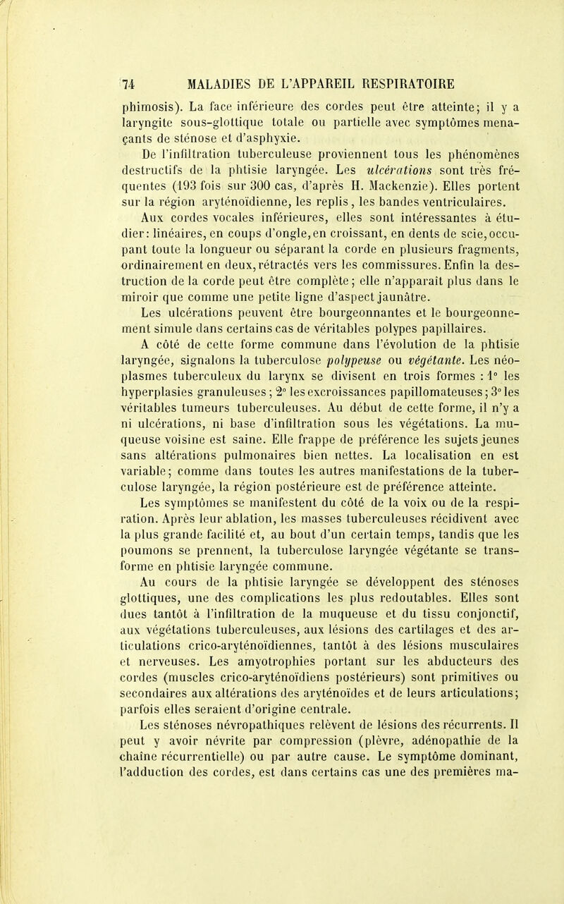 phimosis). La face inférieure des cordes peut être atteinte; il y a laryngite sous-glottique totale ou partielle avec symptômes mena- çants de sténose et d'asphyxie. De l'infiltration tuberculeuse proviennent tous les phénomènes destructifs de la phtisie laryngée. Les ulcérations sont très fré- quentes (193 fois sur 300 cas, d'après H. Mackenzie). Elles portent sur la région aryténoïdienne, les replis, les bandes ventriculaires. Aux cordes vocales inférieures, elles sont intéressantes à étu- dier: linéaires, en coups d'ongle,en croissant, en dents de scie,occu- pant toute la longueur ou séparant la corde en plusieurs fragments, ordinairement en deux, rétractés vers les commissures. Enfin la des- truction de la corde peut être complète ; elle n'apparaît plus dans le miroir que comme une petite ligne d'aspect jaunâtre. Les ulcérations peuvent être bourgeonnantes et le bourgeonne- ment simule dans certains cas de véritables polypes papillaires. A côté de cette forme commune dans l'évolution de la phtisie laryngée, signalons la tuberculose polypeuse ou végétante. Les néo- plasmes tuberculeux du larynx se divisent en trois formes : 1° les hyperplasies granuleuses; 2° les excroissances papillomateuses;3°les véritables tumeurs tuberculeuses. Au début de cette forme, il n'y a ni ulcérations, ni base d'infiltration sous les végétations. La mu- queuse voisine est saine. Elle frappe de préférence les sujets jeunes sans altérations pulmonaires bien nettes. La localisation en est variable; comme dans toutes les autres manifestations de la tuber- culose laryngée, la région postérieure est de préférence atteinte. Les symptômes se manifestent du côté de la voix ou de la respi- ration. Après leur ablation, les masses tuberculeuses récidivent avec la plus grande facilité et, au bout d'un certain temps, tandis que les poumons se prennent, la tuberculose laryngée végétante se trans- forme en phtisie laryngée commune. Au cours de la phtisie laryngée se développent des sténoses glottiques, une des complications les plus redoutables. Elles sont dues tantôt à l'infiltration de la muqueuse et du tissu conjonctif, aux végétations tuberculeuses, aux lésions des cartilages et des ar- ticulations crico-aryténoïdiennes, tantôt à des lésions musculaires et nerveuses. Les amyotrophies portant sur les abducteurs des cordes (muscles crico-aryténoïdiens postérieurs) sont primitives ou secondaires aux altérations des aryténoïdes et de leurs articulations; parfois elles seraient d'origine centrale. Les sténoses névropathiques relèvent de lésions des récurrents. Il peut y avoir névrite par compression (plèvre, adénopathie de la chaîne récurrentielle) ou par autre cause. Le symptôme dominant, l'adduction des cordes, est dans certains cas une des premières ma-