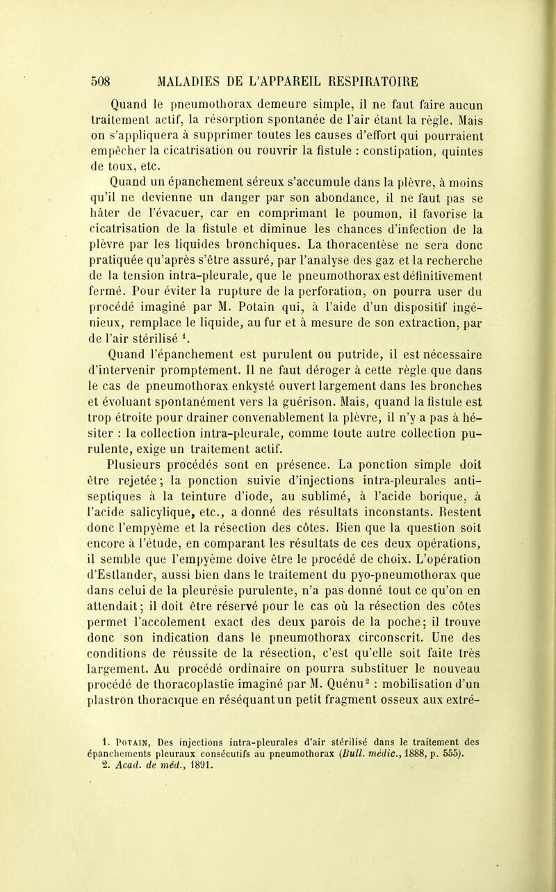 Quand le pneumothorax demeure simple, il ne faut faire aucun traitement actif, la résorption spontanée de l'air étant la règle. Mais on s'appliquera à supprimer toutes les causes d'effort qui pourraient empêcher la cicatrisation ou rouvrir la fistule : constipation, quintes de toux, etc. Quand un épanchement séreux s'accumule dans la plèvre, à moins qu'il ne devienne un danger par son abondance, il ne faut pas se hâter de l'évacuer, car en comprimant le poumon, il favorise la cicatrisation de la fistule et diminue les chances d'infection de la plèvre par les liquides bronchiques. La thoracentèse ne sera donc pratiquée qu'après s'être assuré, par l'analyse des gaz et la recherche de la tension intra-pleurale, que le pneumothorax est définitivement fermé. Pour éviter la rupture de la perforation, on pourra user du procédé imaginé par M. Potain qui, à l'aide d'un dispositif ingé- nieux, remplace le liquide, au fur et à mesure de son extraction, par de l'air stérilisé Quand l'épanchement est purulent ou putride, il est nécessaire d'intervenir promptement. Il ne faut déroger à cette règle que dans le cas de pneumothorax enkysté ouvert largement dans les bronches et évoluant spontanément vers la guérison. Mais, quand la fistule est trop étroite pour drainer convenablement la plèvre, il n'y a pas à hé- siter : la collection intra-pleurale, comme toute autre collection pu- rulente, exige un traitement actif. Plusieurs procédés sont en présence. La ponction simple doit être rejetée ; la ponction suivie d'injections intra-pleurales anti- septiques à la teinture d'iode, au sublimé, à l'acide borique, à l'acide salicylique, etc., adonné des résultats inconstants. Restent donc l'empyème et la résection des côtes. Bien que la question soit encore à l'étude, en comparant les résultats de ces deux opérations, il semble que l'empyème doive être le procédé de choix. L'opération d'Estlander, aussi bien dans le traitement du pyo-pneumothorax que dans celui de la pleurésie purulente, n'a pas donné tout ce qu'on en attendait ; il doit être réservé pour le cas où la résection des côtes permet l'accolement exact des deux parois de la poche; il trouve donc son indication dans le pneumothorax circonscrit. Une des conditions de réussite de la résection, c'est qu'elle soit faite très largement. Au procédé ordinaire on pourra substituer le nouveau procédé de thoracoplastie imaginé par M. Quénu : mobilisation d'un plastron thoracique en réséquant un petit fragment osseux aux extré- 1. PoTAiN, Des injections intra-pleurales d'air stérilisé dans le traitement des épanchcmcnts pleuraux consécutifs au pneumothorax {Bull, médic, 1888, p. 555). 2. Acad. de méd., 1891.