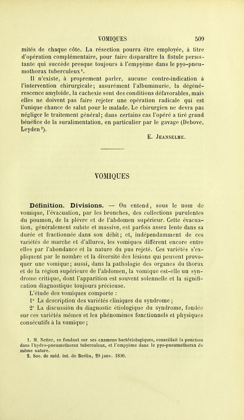 mités de chaque côte. La résection pourra être employée, à titre d'opération complémentaire, pour faire disparaître la fistule persis- tante qui succède presque toujours à l'empyème dans le pyo-pneu- mothorax tuberculeux ^ Il n'existe, à proprement parler, aucune contre-indication à l'intervention chirurgicale; assurément l'albuminurie, la dégéné- rescence amyloïde, la cachexie sont des conditions défavorables, mais elles ne doivent pas faire rejeter une opération radicale qui est l'unique chance de salut pour le malade. Le chirurgien ne devra pas négliger le traitement général; dans certains cas l'opéré a tiré grand bénéfice de la suralimentation, en particulier par le gavage (Debove, Leyden^). E. Jeanselme. VOMIQUES Définition. Divisions. — On entend, sous le nom de vomique, l'évacuation, par les bronches, des collections purulentes du poumon, de la plèvre et de l'abdomen supérieur. Cette évacua- tion, généralement subite et massive, est parfois assez lente dans sa durée et fractionnée dans son débit; et, indépendamment de ces variétés de marche et d'allures, les vomiques diffèrent encore entre elles par l'abondance et la nature du pus rejeté. Ces variétés s'ex- pliquent par le nombre et la diversité des lésions qui peuvent provo- quer une vomique; aussi, dans la pathologie des organes du thorax et de la région supérieure de l'abdomen, la vomique est-elle un syn- drome critique, dont l'apparition est souvent solennelle et la signifi- cation diagnostique toujours précieuse. L'étude des vomiques comporte : 1 La description des variétés cliniques du syndrome ; 2° La discussion du diagnostic étiologique du syndrome, fondée sur ces variétés mêmes et les phénomènes fonctionnels et physiques consécutifs à la vomique ; 1. M. Netter, se fondant sur ses examens bactériologiques, conseillait la ponction dans l'hydro-pneumothorax tuberculeux, et l'empyème dans le pyo-pneumothorax de même nature. 2. Soc. de méd. int. de Berlin, 20 janv. 1830.