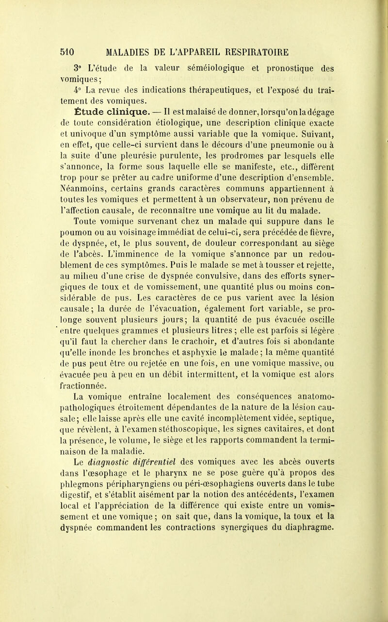 3° L'étude de la valeur séméiologique et pronostique des vomiques; 4° La revue des indications thérapeutiques, et l'exposé du trai- tement des vomiques. Étude clinique. — Il est malaisé de donner, lorsqu'on la dégage de toute considération étiologique, une description clinique exacte et univoque d'un symptôme aussi variable que la vomique. Suivant, en effet, que celle-ci survient dans le décours d'une pneumonie ou à la suite d'une pleurésie purulente, les prodromes par lesquels elle s'annonce, la forme sous laquelle elle se manifeste, etc., diffèrent trop pour se prêter au cadre uniforme d'une description d'ensemble. Néanmoins, certains grands caractères communs appartiennent à toutes les vomiques et permettent à un observateur, non prévenu de l'affection causale, de reconnaître une vomique au lit du malade. Toute vomique survenant chez un malade qui suppure dans le poumon ou au voisinage immédiat de celui-ci, sera précédée de fièvre, de dyspnée, et, le plus souvent, de douleur correspondant au siège de l'abcès. L'imminence de la vomique s'annonce par un redou- blement de ces symptômes. Puis le malade se met à tousser et rejette, au milieu d'une crise de dyspnée convulsive, dans des efforts syner- giques de toux et de vomissement, une quantité plus ou moins con- sidérable de pus. Les caractères de ce pus varient avec la lésion causale ; la durée de l'évacuation, également fort variable, se pro- longe souvent plusieurs jours; la quantité de pus évacuée oscille entre quelques grammes et plusieurs litres ; elle est parfois si légère qu'il faut la chercher dans le crachoir, et d'autres fois si abondante qu'elle inonde les bronches et asphyxie le malade ; la même quantité de pus peut être ou rejetée en une fois, en une vomique massive, ou évacuée peu à peu en un débit intermittent, et la vomique est alors fractionnée. La vomique entraîne localement des conséquences anatomo- pathologiques étroitement dépendantes de la nature de la lésion cau- sale; elle laisse après elle une cavité incomplètement vidée, septique, que révèlent, à l'examen stéthoscopique, les signes cavitaires, et dont la présence, le volume, le siège et les rapports commandent la termi- naison de la maladie. Le diagnostic différentiel des vomiques avec les abcès ouverts dans l'œsophage et le pharynx ne se pose guère qu'à propos des phlegmons péripharyngiens ou péri-œsophagiens ouverts dans le tube digestif, et s'établit aisément par la notion des antécédents, l'examen local et l'appréciation de la différence qui existe entre un vomis- sement et une vomique ; on sait que, dans la vomique, la toux et la dyspnée commandent les contractions synergiques du diaphragme.