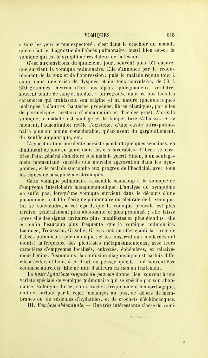 a sous les yeux le pus expectoré : c'est dans le crachoir du malade que se fait le diagnostic de l'abcès pulmonaire; aussi bien est-ce la •vomique qui est le symptôme révélateur de la lésion. C'est aux environs du quinzième jour, souvent plus tôt encore, que survient la vomique pulmonaire. Elle s'annonce par le redou- blement de la toux et de l'oppression: puis le malade rejette tout à coup, dans une crise de dyspnée et de toux convulsive, de 50 à 200 grammes environ d'un pus épais, phlegmoneux, verdàtre, souvent teinté de sang et inodore : on retrouve dans ce pus tous les caractères qui trahissent son origine et sa nature (pneumocoques mélangés à d'autres bactéries pyogènes, fibres élastiques, parcelles de parenchyme, cristaux d'hématoïdine et d'acides gras). Après la vomique, le malade est soulagé et la température s'abaisse. A ce moment, l'auscultation révèle l'existence d'une cavité intra-pulmo- naire plus ou moins considérable, qu'accusent du gargouillement, •du souffle amphorique, etc. L'expectoration purulente persiste pendant quelques semaines, en diminuant de jour en jour, dans les cas favorables : l'abcès se cica- trise, l'état général s'améliore et le malade guérit. Sinon, à un soulage- ment momentané succède une nouvelle aggravation dans les sym- ptômes, et le malade succombe aux progrès de l'hecticité, avec tous les signes de la septicémie chronique. Cette vomique pulmonaire ressemble beaucoup à la vomique de l'empyème interlobaire métapneumonique. L'analyse du symptôme ne suffit pas, lorsqu'une vomique survient dans le décours d'une pneumonie, à établir l'origine pulmonaire ou pleurale de la vomique. On se souviendra, à cet égard, que la vomique pleurale est plus tardive, généralement plus abondante et plus prolongée ; elle laisse •après elle des signes cavitaires plus manifestes et plus étendus; elle •est enfin beaucoup plus fréquente que la vomique pulmonaire. Laennec, Trousseau, Grisolle, Graves ont en effet établi la rareté de l'abcès pulmonaire pneumonique ; et les observations modernes ont montré la fréquence des pleurésies métapneumoniques, avec leurs ■caractères d'empyèmes localisés, enkystés, éphémères, et relative- ment bénins. Néanmoins, la confusion diagnostique est parfois diffi- cile à éviter, et l'on est en droit de penser qu'elle a dû souvent être commise autrefois. Elle ne nuit d'ailleurs en rien au traitement. Le kyste hydatique suppuré du poumon donne lieu souvent à une variété spéciale de vomique pulmonaire qui se spécifie par son abon- dance, sa longue durée, son caractère fréquemment hémorrhagique, enfin et surtout par le rejet, mélangés au pus, de débris de mem- branes ou de vésicules d'hydatides, et de crochets d'échinocoques. m. Vomique abdominale.— Une très intéressante classe de vomi-