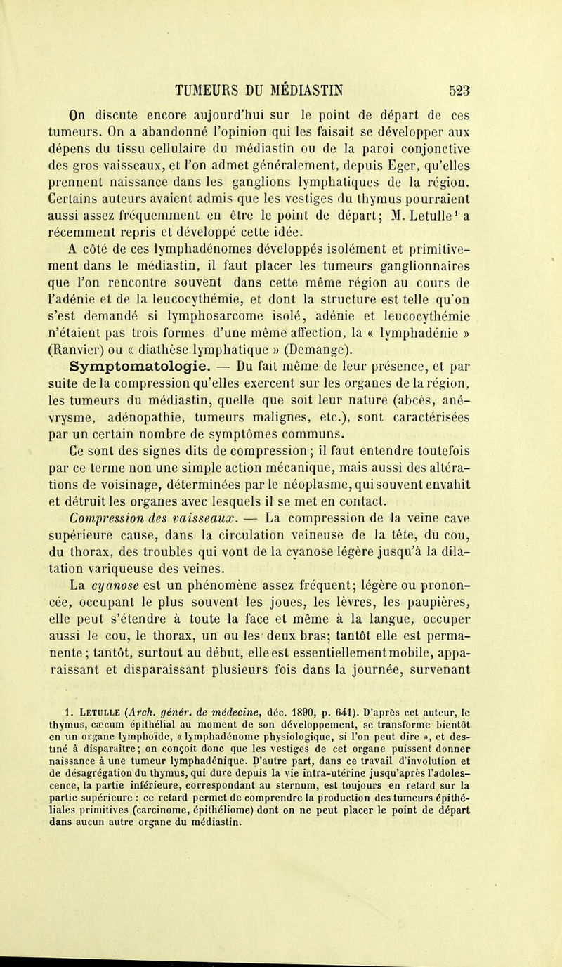 On discute encore aujourd'hui sur le point de départ de ces tumeurs. On a abandonné l'opinion qui les faisait se développer aux dépens du tissu cellulaire du médiastin ou de la paroi conjonctive des gros vaisseaux, et l'on admet généralement, depuis Eger, qu'elles prennent naissance dans les ganglions lymphatiques de la région. Certains auteurs avaient admis que les vestiges du thymus pourraient aussi assez fréquemment en être le point de départ; M. Letulle^a récemment repris et développé cette idée. A côté de ces lymphadénomes développés isolément et primitive- ment dans le médiastin, il faut placer les tumeurs ganglionnaires que l'on rencontre souvent dans cette même région au cours de l'adénie et de la leucocythémie, et dont la structure est telle qu'on s'est demandé si lymphosarcome isolé, adénie et leucocythémie n'étaient pas trois formes d'une même affection, la « lymphadénie » (Ranvier) ou « diathèse lymphatique » (Démange). Symptomatologie. — Du fait même de leur présence, et par suite de la compression qu'elles exercent sur les organes de la région, les tumeurs du médiastin, quelle que soit leur nature (abcès, ané- vrysme, adénopathie, tumeurs malignes, etc.), sont caractérisées par un certain nombre de symptômes communs. Ce sont des signes dits de compression ; il faut entendre toutefois par ce terme non une simple action mécanique, mais aussi des altéra- tions de voisinage, déterminées parle néoplasme, qui souvent envahit et détruit les organes avec lesquels il se met en contact. Compression des vaisseaux. — La compression de la veine cave supérieure cause, dans la circulation veineuse de la tête, du cou, du thorax, des troubles qui vont de la cyanose légère jusqu'à la dila- tation variqueuse des veines. La cyanose est un phénomène assez fréquent; légère ou pronon- cée, occupant le plus souvent les joues, les lèvres, les paupières, elle peut s'étendre à toute la face et même à la langue, occuper aussi le cou, le thorax, un ou les deux bras; tantôt elle est perma- nente; tantôt, surtout au début, elle est essentiellement mobile, appa- raissant et disparaissant plusieurs fois dans la journée, survenant 1. Letulle (Arch. génér. de médecine, déc. 1890, p. 64.1). D'après cet auteur, le thymus, caecum épithélial au moment de son développement, se transforme bientôt en un organe lymphoïde, « lymphadénome physiologique, si l'on peut dire ti, et des- tiné à disparaître; on conçoit donc que les vestiges de cet organe puissent donner naissance à une tumeur lymphadénique. D'autre part, dans ce travail d'involution et de désagrégation du thymus, qui dure depuis la vie intra-utérine jusqu'après l'adoles- cence, la partie inférieure, correspondant au sternum, est toujours en retard sur la partie supérieure : ce retard permet de comprendre la production des tumeurs épithé- liales primitives (carcinome, épithéliome) dont on ne peut placer le point de départ dans aucun autre organe du médiastin.