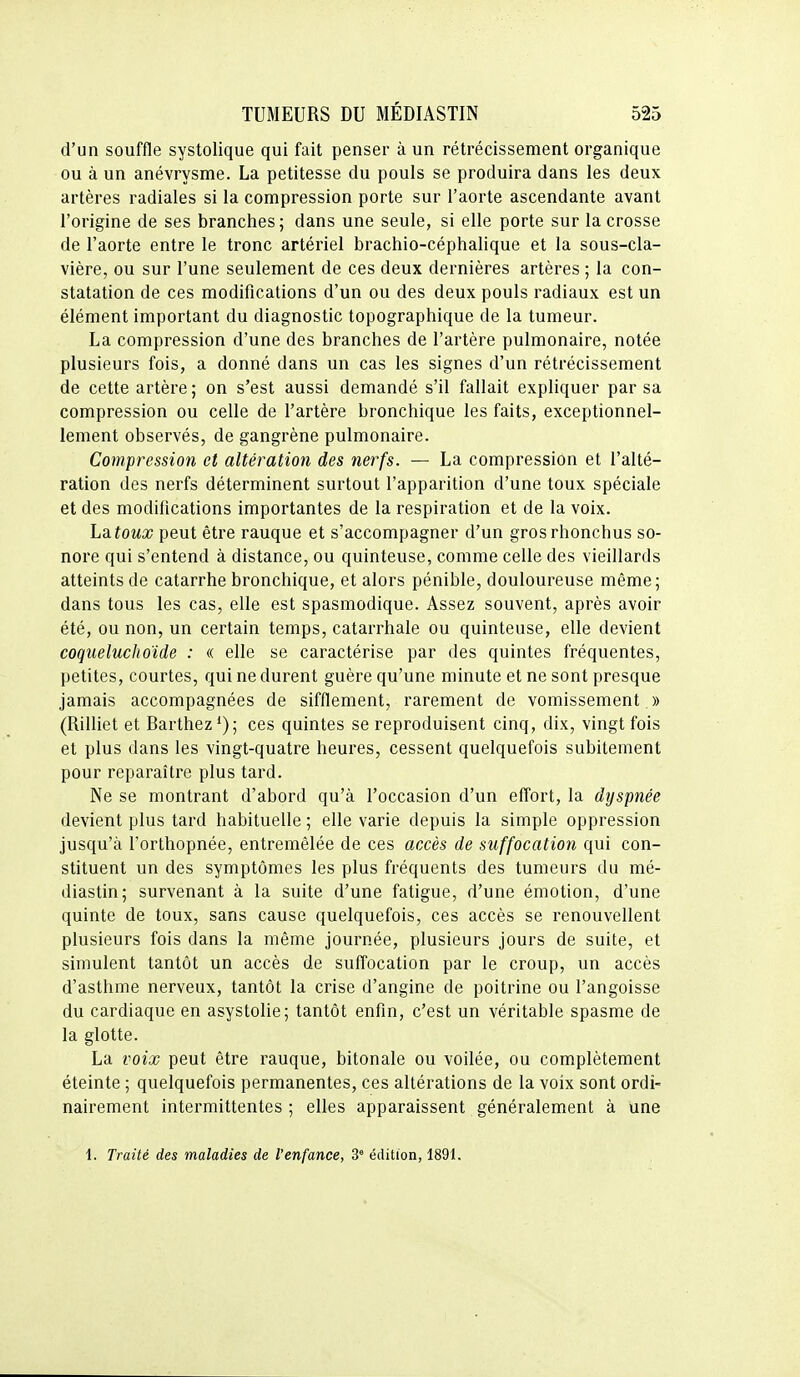 d'un souffle systolique qui fait penser à un rétrécissement organique ou à un anévrysme. La petitesse du pouls se produira dans les deux artères radiales si la compression porte sur l'aorte ascendante avant l'origine de ses branches; dans une seule, si elle porte sur la crosse de l'aorte entre le tronc artériel brachio-céphalique et la sous-cla- vière, ou sur l'une seulement de ces deux dernières artères ; la con- statation de ces modifications d'un ou des deux pouls radiaux est un élément important du diagnostic topographique de la tumeur. La compression d'une des branches de l'artère pulmonaire, notée plusieurs fois, a donné dans un cas les signes d'un rétrécissement de cette artère ; on s'est aussi demandé s'il fallait expliquer par sa compression ou celle de l'artère bronchique les faits, exceptionnel- lement observés, de gangrène pulmonaire. Compression et altération des nerfs. — La compression et l'alté- ration des nerfs déterminent surtout l'apparition d'une toux spéciale et des modifications importantes de la respiration et de la voix. Latoux peut être rauque et s'accompagner d'un grosrhonchus so- nore qui s'entend à distance, ou quinteuse, comme celle des vieillards atteints de catarrhe bronchique, et alors pénible, douloureuse même; dans tous les cas, elle est spasmodique. Assez souvent, après avoir été, ou non, un certain temps, catarrhale ou quinteuse, elle devient coqueluckoide : « elle se caractérise par des quintes fréquentes, petites, courtes, qui ne durent guère qu'une minute et ne sont presque jamais accompagnées de sifflement, rarement de vomissement » (Rilliet et Barthez*); ces quintes se reproduisent cinq, dix, vingt fois et plus dans les vingt-quatre heures, cessent quelquefois subitement pour reparaître plus tard. Ne se montrant d'abord qu'à l'occasion d'un effort, la dyspnée devient plus tard habituelle ; elle varie depuis la simple oppression jusqu'à l'orthopnée, entremêlée de ces accès de suffocation qui con- stituent un des symptômes les plus fréquents des tumeurs du mé- diastin; survenant à la suite d'une fatigue, d'une émotion, d'une quinte de toux, sans cause quelquefois, ces accès se renouvellent plusieurs fois dans la même journée, plusieurs jours de suite, et simulent tantôt un accès de suffocation par le croup, un accès d'asthme nerveux, tantôt la crise d'angine de poitrine ou l'angoisse du cardiaque en asystolie; tantôt enfin, c'est un véritable spasme de la glotte. La voix peut être rauque, bitonale ou voilée, ou complètement éteinte ; quelquefois permanentes, ces altérations de la voix sont ordi- nairement intermittentes ; elles apparaissent généralement à une l. Traité des maladies de l'enfance, 3° édition, 1891.