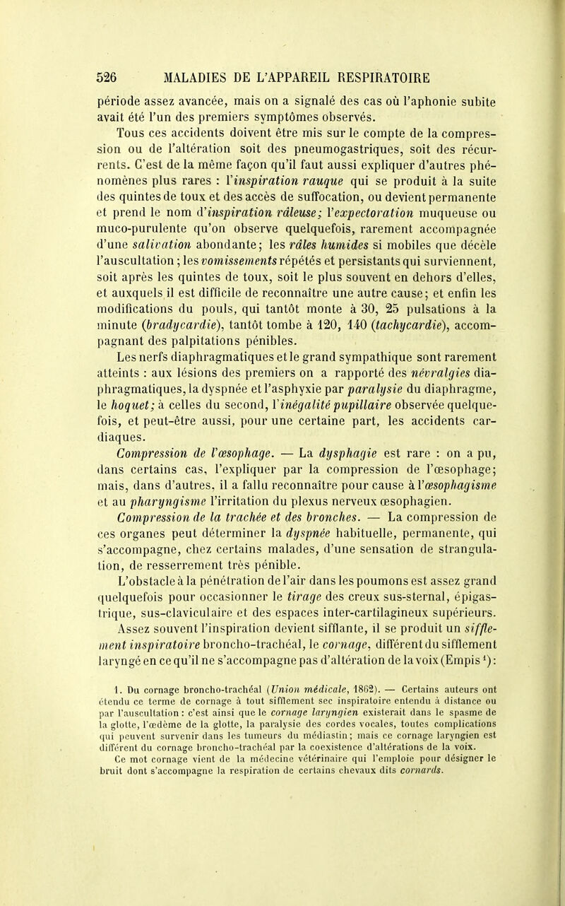 période assez avancée, mais on a signalé des cas où l'aphonie subite avait été l'un des premiers symptômes observés. Tous ces accidents doivent être mis sur le compte de la compres- sion ou de l'altération soit des pneumogastriques, soit des récur- rents. C'est de la même façon qu'il faut aussi expliquer d'autres phé- nomènes plus rares : Vinspiration rauque qui se produit à la suite des quintes de toux et des accès de suffocation, ou devient permanente et prend le nom d'inspiration râleuse; l'expectoration muqueuse ou muco-purulente qu'on observe quelquefois, rarement accompagnée d'une salivation abondante; les râles humides si mobiles que décèle l'auscultation ; les vomissements répétés et persistants qui surviennent, soit après les quintes de toux, soit le plus souvent en dehors d'elles, et auxquels il est difficile de reconnaître une autre cause; et enfin les modifications du pouls, qui tantôt monte à 30, 25 pulsations à la minute (bradycardie). tantôt tombe à 120, 140 (tachycardie), accom- pagnant des palpitations pénibles. Les nerfs diaphragmatiques et le grand sympathique sont rarement atteints : aux lésions des premiers on a rapporté des névralgies dia- phragmatiques, la dyspnée et l'asphyxie par paralysie du diaphragme, le hoquet; à celles du second, ïinégalité pupillaire observée quelque- fois, et peut-être aussi, pour une certaine part, les accidents car- diaques. Compression de l'œsophage. — La dysphagie est rare : on a pu, dans certains cas, l'expliquer par la compression de l'œsophage; mais, dans d'autres, il a fallu reconnaître pour cause kVœsophagisme et au pharyngisme l'irritation du plexus nerveux œsophagien. Compression de la trachée et des bronches. — La compression de ces organes peut déterminer la dyspnée habituelle, permanente, qui s'accompagne, chez certains malades, d'une sensation de strangula- tion, de resserrement très pénible. L'obstacle à la pénétration de l'air dans les poumons est assez grand quelquefois pour occasionner le tirage des creux sus-sternal, épigas- trique, sus-claviculaire et des espaces inter-cartilagineux supérieurs. Assez souvent l'inspiration devient sifflante, il se produit un ment inspiratoire hroncho-tva.chéal, le cornage, différent du sifflement laryngé en ce qu'il ne s'accompagne pas d'altération de la voix (Empis *) : 1. Du cornage broncho-trachéal (Union médicale, 1862). — Certains auteurs ont étendu ce terme de cornage à tout sifflement sec inspiratoire entendu à distance ou par l'auscultation : c'est ainsi que le cornage laryngien existerait dans le spasme de la glotte, l'œdème de la glotte, la paralysie des cordes vocales, toutes complications qui peuvent survenir dans les tumeurs du médiasiin ; mais ce cornage laryngien est dilTérent du cornage broncho-trachéal par la coexistence d'altérations de la voix. Ce mot cornage vient de la médecine vétérinaire qui l'emploie pour désigner le bruit dont s'accompagne la respiration de certains chevaux dits cornards.