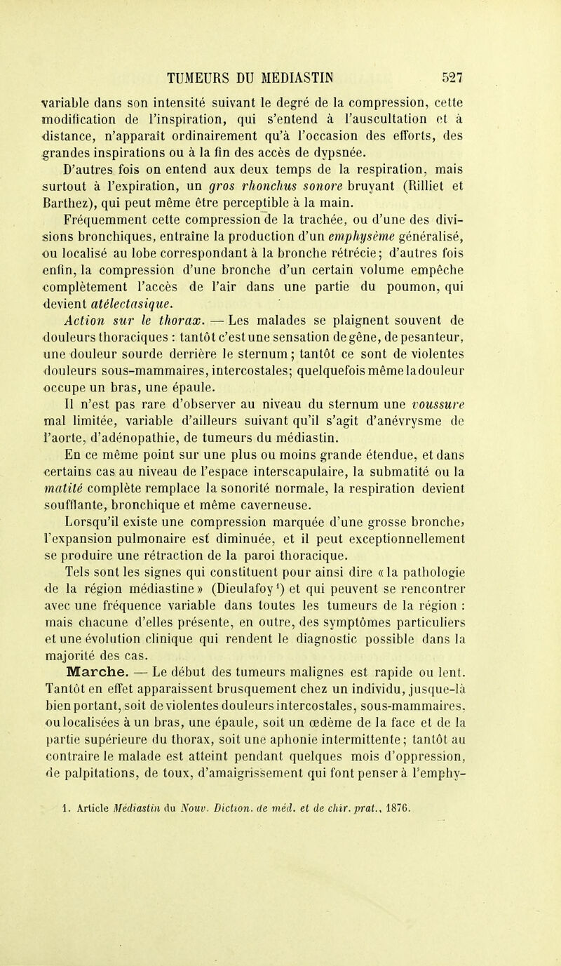 variable dans son intensité suivant le degré de la compression, cette modification de l'inspiration, qui s'entend à l'auscultation et à •distance, n'apparaît ordinairement qu'à l'occasion des efforts, des grandes inspirations ou à la fin des accès de dypsnée. D'autres fois on entend aux deux temps de la respiration, mais surtout à l'expiration, un gros rhonchus sonore bruyant (Rilliet et Barthez), qui peut même être perceptible à la main. Fréquemment cette compression de la trachée, ou d'une des divi- sions bronchiques, entraîne la production d'un emphysème généralisé, ou localisé au lobe correspondant à la bronche rétrécie; d'autres fois enfin, la compression d'une bronche d'un certain volume empêche complètement l'accès de l'air dans une partie du poumon, qui devient atélectasique. Action sur le thorax. — Les malades se plaignent souvent de douleurs thoraciques : tantôt c'est une sensation de gêne, de pesanteur, une douleur sourde derrière le sternum; tantôt ce sont de violentes douleurs sous-mammaires, intercostales; quelquefois même ladouleur occupe un bras, une épaule. Il n'est pas rare d'observer au niveau du sternum une voussure mal limitée, variable d'ailleurs suivant qu'il s'agit d'anévrysme de l'aorte, d'adénopathie, de tumeurs du médiastin. En ce même point sur une plus ou moins grande étendue, et dans certains cas au niveau de l'espace interscapulaire, la submatité ou la matité complète remplace la sonorité normale, la respiration devient soufflante, bronchique et même caverneuse. Lorsqu'il existe une compression marquée d'une grosse bronche» l'expansion pulmonaire est diminuée, et il peut exceptionnellement se produire une rétraction de la paroi thoracique. Tels sont les signes qui constituent pour ainsi dire «la pathologie de la région médiastine » (Dieulafoy et qui peuvent se rencontrer avec une fréquence variable dans toutes les tumeurs de la région : mais chacune d'elles présente, en outre, des symptômes particuliers et une évolution clinique qui rendent le diagnostic possible dans la majorité des cas. Marche. — Le début des tumeurs malignes est rapide ou lent. Tantôt en effet apparaissent brusquement chez un individu, jusque-là bien portant, soit de violentes douleurs intercostales, sous-mammaires, ou localisées à un bras, une épaule, soit un œdème de la face et de la partie supérieure du thorax, soit une aphonie intermittente; tantôt au contraire le malade est atteint pendant quelques mois d'oppression, de palpitations, de toux, d'amaigrissement qui font penser à Temphy- 1. Article Médiastin du Nouv. Diction, de méd. et de chir.prat., 1876.