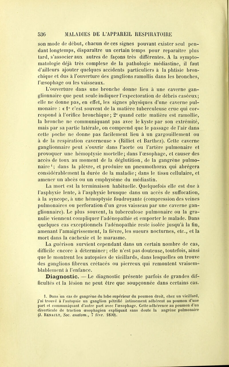 son mode de début, chacun de ces signes pouvant exister seul pen- dant longtemps, disparaître un certain temps pour reparaître plus tard, s'associer aux autres de façons très différentes. A la sympto- matologie déjà très complexe de la pathologie médiastine, il faut d'ailleurs ajouter quelques accidents particuliers à la phtisie bron- chique et dus à l'ouverture des ganglions ramollis dans les bronches, l'oesophage ou les vaisseaux. L'ouverture dans une bronche donne lieu à une caverne gan- glionnaire que peut seule indiquer l'expectoration de débris caséeux; elle ne donne pas, en effet, les signes physiques d'une caverne pul- monaire : « 1° c'est souvent de la matière tuberculeuse crue qui cor- respond à l'orifice bronchique; 2 quand cette matière est ramollie, la bronche ne communiquant pas avec le kyste par son extrémité, mais par sa partie latérale, on comprend que le passage de l'air dans cette poche ne donne pas facilement Heu à un gargouillement ou à de la respiration caverneuse » (Rilliet et Rarthez). Cette caverne ganglionnaire peut s'ouvrir dans l'aorte ou l'artère pulmonaire et provoquer une hémoptysie mortelle; dans l'œsophage, et causer des accès de toux au moment de la déglutition, de la gangrène pulmo- naire * ; dans la plèvre, et produire un pneumothorax qui abrégera considérablement la durée de la maladie; dans le tissu cellulaire, et amener un abcès ou un emphysème du médiastin. La mort est la terminaison habituelle. Quelquefois elle est due à l'asphyxie lente, à l'asphyxie brusque dans un accès de suffocation, à la syncope, à une hémoptysie foudroyante (compression des veines pulmonaires ou perforation d'un gros vaisseau par une caverne gan- glionnaire). Le plus souvent, la tuberculose pulmonaire ou la gra- nulie viennent compliquer l'adénopathie et emporter le malade. Dans quelques cas exceptionnels l'adénopathie reste isolée jusqu'à la fin, amenant l'amaigrissement, la fièvre, les sueurs nocturnes, etc., et la mort dans la cachexie et le marasme. La guérison survient cependant dans un certain nombre de cas, difficile encore à déterminer; elle n'est pas douteuse, toutefois, ainsi que le montrent les autopsies de vieillards, dans lesquelles on trouve des ganglions fibreux crétacés ou pierreux qui remontent vraisem- blablement à l'enfance. Diagnostic. — Le diagnostic présente parfois de grandes dif- ficultés et la lésion ne peut être que soupçonnée dans certains cas. 1. Dans un cas de gangrène du lobe supérieur du poumon droit, chez un vieillard, j'ai trouvé à l'autopsie un ganglion pétrifié intimement adhérent au poumon d'une part et communiquant d'autre part avec l'œsophage. Cette adhérence au poumon d'un diverticule de traction œsophagien expliquait sans doute la angrène pulmonaire (J. Renault, Soc. anatom., 7 févr. 18'J0).