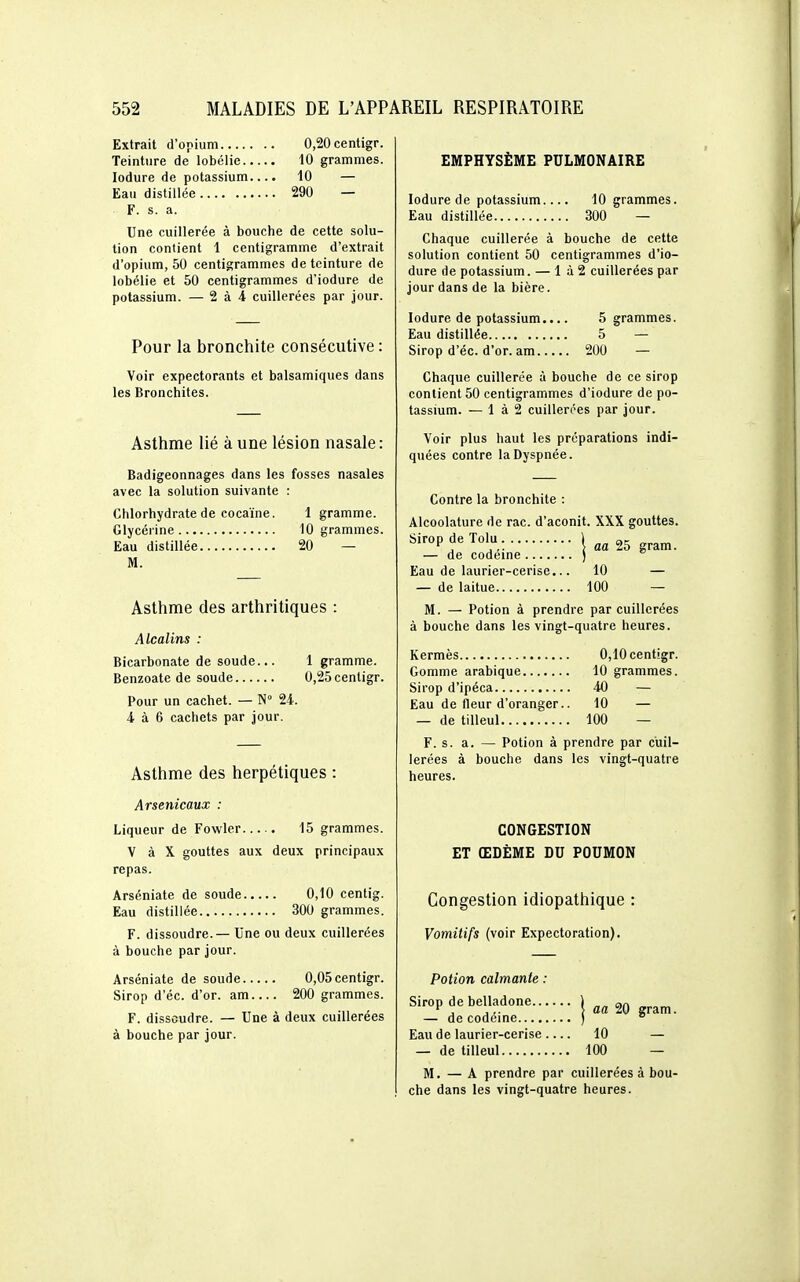 Extrait d'opium 0,20centigr. Teinture de lobélie 10 grammes. lodure de potassium.... 10 — Eau distillée 290 — F. s. a. Une cuillerée à bouche de cette solu- tion contient 1 centigramme d'extrait d'opium, 50 centigrammes de teinture de lobélie et 50 centigrammes d'iodure de potassium. — 2 à 4 cuillerées par jour. Pour la bronchite consécutive : Voir expectorants et balsamiques dans les Bronchites. Asthme lié à une lésion nasale : Badigeonnages dans les fosses nasales avec la solution suivante : Chlorhydrate de cocaïne. 1 gramme. Glycérine 10 grammes. Eau distillée 20 — M. Asthme des arthritiques : Alcalins : Bicarbonate de soude... 1 gramme. Benzoate de soude 0,25centigr. Pour un cachet. — N° 24. 4 à 6 cachets par jour. Asthme des herpétiques : Arsenicaux : Liqueur de Fowler 15 grammes. V à X gouttes aux deux principaux repas. Arséniate de soude 0,10 centig. Eau distillée 300 grammes. F. dissoudre.— Une ou deux cuillerées à bouche par jour. Arséniate de soude 0,05centigr. Sirop d'éc. d'or, am 200 grammes. F. dissoudre. — Une à deux cuillerées à bouche par jour. EMPHYSÈME PULMONAIRE lodure de potassium. Eau distillée 10 grammes. 300 — Chaque cuillerée à bouche de cette solution contient 50 centigrammes d'io- dure de potassium. — 1 à 2 cuillerées par jour dans de la bière. lodure de potassium.. Eau distillée Sirop d'éc. d'or. am.., 5 grammes. 5 — 200 — Chaque cuillerée à bouche de ce sirop contient 50 centigrammes d'iodure de po- tassmm. — 1 à 2 cuillerées par jour. Voir plus haut les préparations indi- quées contre la Dyspnée. Contre la bronchite : Alcoolature de rac. d'aconit. XXX gouttes. Sirop de Tolu . \ — de codéine ) Eau de laurier-cerise... 10 — — de laitue 100 — M. — Potion à prendre par cuillerées à bouche dans les vingt-quatre heures. Kermès 0,10cent!gr. Gomme arabique 10 grammes. Sirop d'ipéca 40 — Eau de fleur d'oranger.. 10 — — de tilleul 100 — F. s. a. — Potion à prendre par cuil- lerées à bouche dans les vingt-quatre heures. CONGESTION ET ŒDÈME DU POUMON Congestion idiopathique : Vomitifs (voir Expectoration). Potion calmante : Sirop de belladone ) „„ an *^ , ,,. \ aa W gram. — de codéine )  Eau de laurier-cerise 10 — — de tilleul 100 — M. — A prendre par cuillerées à bou- che dans les vingt-quatre heures.