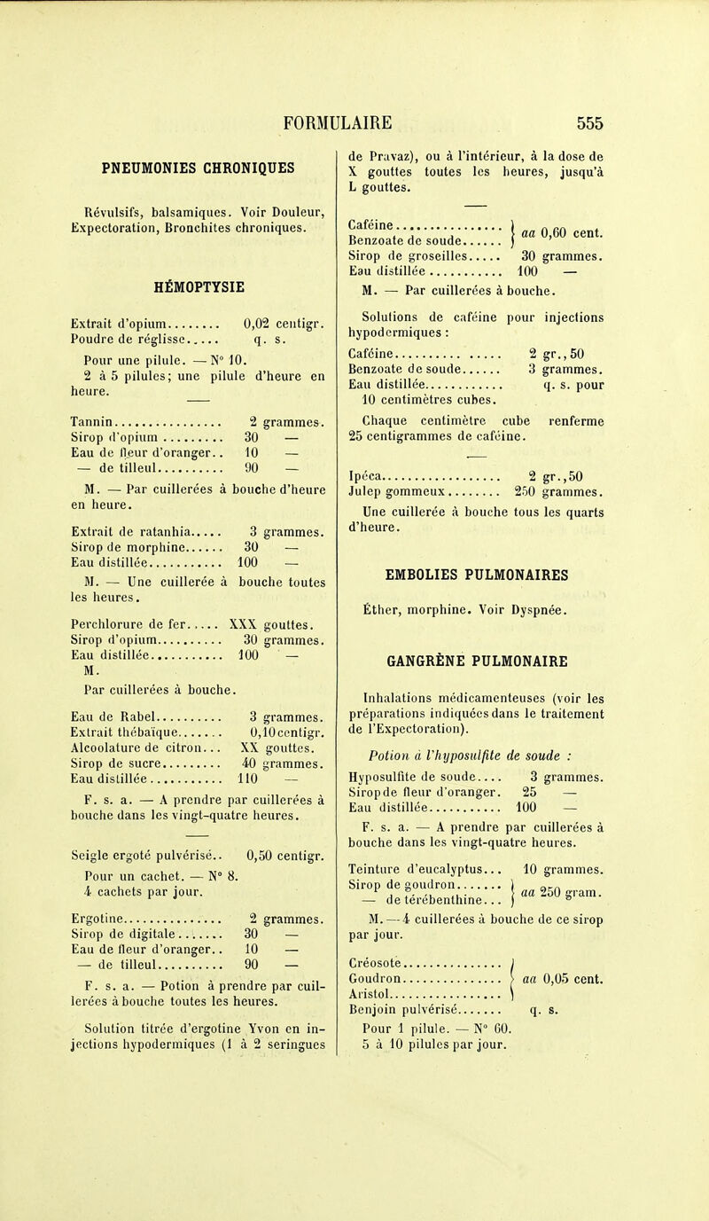 PNEUMONIES CHRONIQUES Révulsifs, balsamiques. Voir Douleur, Expectoration, Bronchites chroniques. HEMOPTYSIE Extrait d'opium 0,02 centigr. Poudre de réglisse q. s. Pour une pilule. —N° 10. 2 à5 pilules; une pilule d'heure en heure. Tannin 2 grammes. Sirop d'opium 30 — Eau de ll.eur d'oranger.. 10 — — de tilleul 90 — M. — Par cuillerées à bouche d'heure en heure. Extrait de ratanhia 3 grammes. Sirop de morphine 30 — Eau distillée 100 ~ M. — Une cuillerée à bouche toutes les heures. Perchlorure de fer..... XXX gouttes. Sirop d'opium 30 grammes. Eau distillée 100 — M. Par cuillerées à bouche. Eau de Rabel 3 grammes. Extrait thébaïque 0,10ccntigr. Alcoolature de citron... XX gouttes. Sirop de sucre 40 grammes. Eau distillée 110 - F. s. a. — A prendre par cuillerées à bouche dans les vingt-quatre heures. Seigle ergoté pulvérisé.. 0,50 centigr. Pour un cachet. — N° 8. 4 cachets par jour. Ergotine 2 grammes. Sirop de digitale 30 — Eau de fleur d'oranger.. 10 — — de tilleul 90 — F. s. a. — Potion à prendre par cuil- lerées à bouche toutes les heures. Solution titrée d'ergotine Yvon en in- jections hypodermiques (1 à 2 seringues de Pravaz), ou à l'intérieur, à la dose de X gouttes toutes les heures, jusqu'à L gouttes. Caféine ) „ ry , j j i aa 0,60 cent. Benzoate de soude ) ' Sirop de groseilles 30 grammes. Eau distillée 100 — M. — Par cuillerées à bouche. Solutions de caféine pour injections hypodermiques : Caféine 2 gr.,50 Benzoate de soude 3 grammes. Eau distillée q. s. pour 10 centimètres cubes. Chaque centimètre cube renferme 25 centigrammes de caféine. Ipéca 2 gr.,50 Julep gommeux 250 grammes. Une cuillerée à bouche tous les quarts d'heure. EMBOLIES PULMONAIRES Éther, morphine. Voir Dyspnée. GANGRÈNE PULMONAIRE Inhalations médicamenteuses (voir les préparations indiquées dans le traitement de l'Expectoration). Potion à rhyposulfite de soude : Hyposulfite de soude 3 grammes. Siropde fleur d'oranger. 25 — Eau distillée 100 — F. s. a. — A prendre par cuillerées à bouche dans les vingt-quatre heures. Teinture d'eucalyptus... 10 grammes. Sirop de goudron j am ^ j f. ■ \ aa 250 gram. — de térébenthine... ) ° M. — 4 cuillerées à bouche de ce sirop par jour. Créosote j Goudron > aa 0,05 cent. Aristol 1 Benjoin pulvérisé q. s. Pour 1 pilule. — N GO. 5 à 10 pilules par jour.