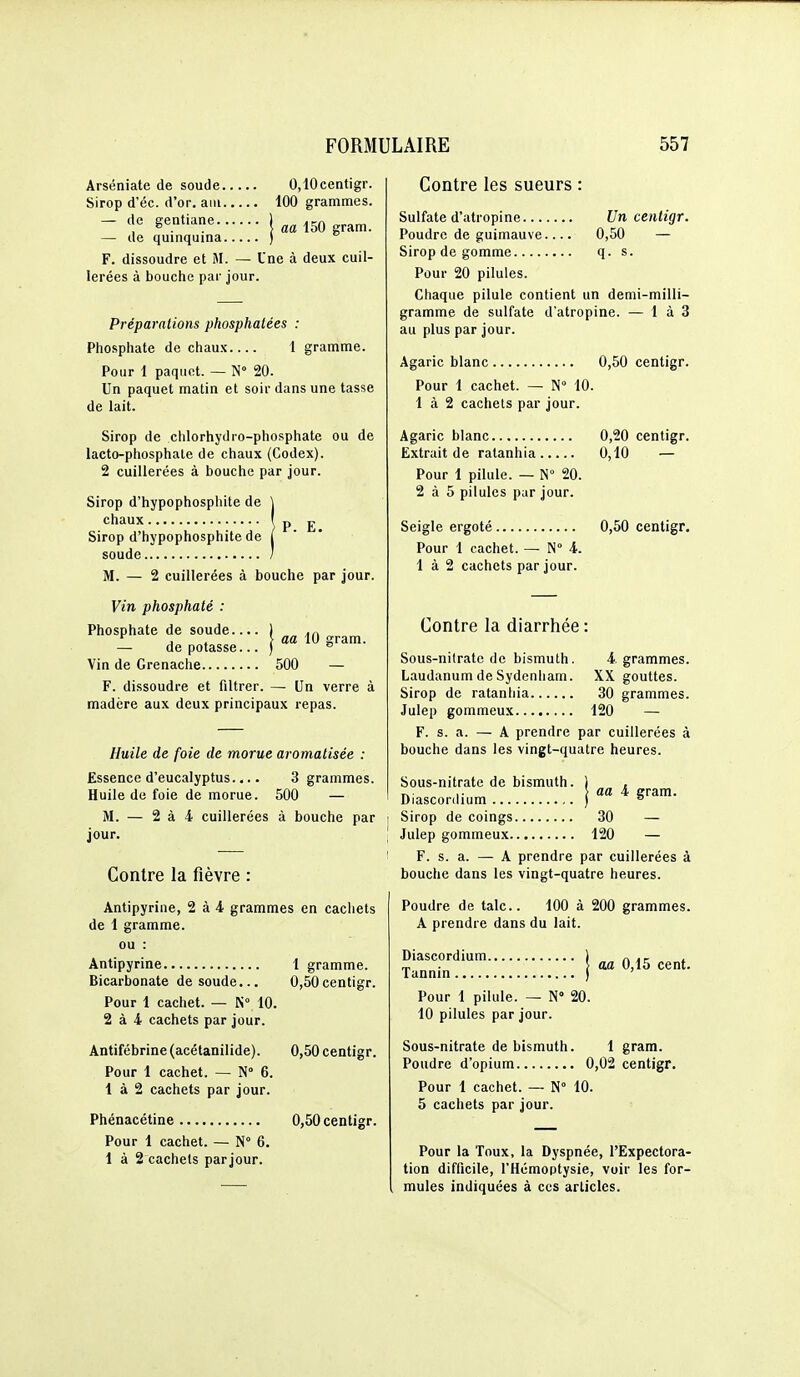 Arséniate de soude 0,10centigr. Sirop d'éc. d'or, aiii 100 grammes. - 'î'' 1 aa 150 gram. — de quinquina ) F. dissoudre et M. — Une à deux cuil- lerées à bouche par jour. Préparations phosphatées : Phosphate de chaux 1 gramme. Pour 1 paqiiRt. — N° 20. Un paquet matin et soir dans une tasse de lait. Sirop de chlorhydro-phosphate ou de lacto-phosphate de chaux (Codex). 2 cuillerées à bouche par jour. P. E. Sirop d'hypophosphite de chaux Sirop d'hypophosphite de soude / M. — 2 cuillerées à bouche par jour. aa 10 gram. Vin phosphaté : Phosphate de soude.. — de potasse. Vin de Grenache 500 — F. dissoudre et filtrer. — Un verre à madère aux deux principaux repas. Huile de foie de morue aromatisée : Essence d'eucalyptus.... 3 grammes. Huile de foie de morue. 500 — iVI. — 2 à 4 cuillerées à bouche par jour. Contre la fièvre : Antipyrine, 2 à 4 grammes en cachets de 1 gramme, ou : Antipyrine 1 gramme. Bicarbonate de soude... 0,50centigr. Pour 1 cachet. — 10. 2 à 4 cachets par jour. Antifébrine (acétanilide). Pour 1 cachet. — N 6. 1 à 2 cachets par jour. Phénacétine Pour 1 cachet. — N° 6. 1 à 2 cachets parjour. 0,50 centigr. 0,50centigr. Contre les sueurs : Sulfate d'atropine Un centigr. Poudre de guimauve.... 0,50 — Sirop de gomme q. s. Pour 20 pilules. Chaque pilule contient un demi-milli- gramme de sulfate d'atropine. — 1 à 3 au plus par jour. Agaric blanc 0,50 centigr. Pour 1 cachet. — N° 10. 1 à 2 cachets par jour. Agaric blanc 0,20 centigr. Extrait de ratanhia 0,10 — Pour 1 pilule. — N° 20. 2 à 5 pilules par jour. Seigle ergoté 0,50 centigr. Pour 1 cachet. — N° 4. 1 à 2 cachets parjour. Contre la diarrhée : Sous-nilrate de bismuth. 4 grammes. Laudanum de Sydenliam. XX gouttes. Sirop de ratanhia 30 grammes. Julep gommeux 120 — F. s. a. — A prendre par cuillerées à bouche dans les vingt-quatre heures. Sous-nitrate de bismuth. ) , T.- ,• > aa 4 gram. Diasconlium ) ® Sirop de coings 30 — Julep gommeux 120 — F. s. a. — A prendre par cuillerées à bouche dans les vingt-quatre heures. Poudre de talc. 100 à 200 grammes. A prendre dans du lait. Diascordium. Tannin aa 0,15 cent. Pour 1 pilule. — N 20. 10 pilules par jour. Sous-nitrate de bismuth. 1 gram. Poudre d'opium 0,02 centigr. Pour 1 cachet. —■ N° 10. 5 cachets par jour. Pour la Toux, la Dyspnée, l'Expectora- tion difficile, l'Hémoptysie, voir les for- mules indiquées à ces articles.