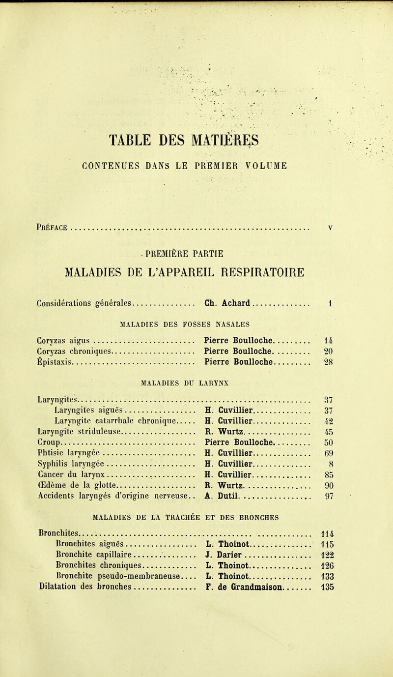 TABLE DES MÀTIJÈRES CONTENUES DANS LE PREMIER VOLUME Préface PREMIERE PARTIE MALADIES DE L'APPAREIL RESPIRATOIRE Considérations générales Ch. Achard i MALADIES DES FOSSES NASALES Coryzas aigus Pierre BouUoche 14 Coryzas chroniques Pierre Boulloche 20 Épistaxis Pierre BouUoche 28 MALADIES DU LARYNX Laryngites 37 Laryngites aiguës H. Cuvillier 37 Laryngite catarrhale chronique H. Cuvillier 42 Laryngite striduleuse R. Wurtz 45 Croup Pierre Boulloche 50 Phtisie laryngée H. Cuvillier 69 Syphilis laryngée H. Cuvillier 8 Cancer du larynx H. Cuvillier 85 Œdème de la glotte R. Wurtz 90 Accidents laryngés d'origine nerveuse.. A. Dutil 97 MALADIES DE LA TRACHÉE ET DES BRONCHES Bronchites 114 Bronchites aiguës L. Thoinot 115 Bronchite capillaire J. Darier 122 Bronchites chroniques L. Thoinot 126 Bronchite pseudo-membraneuse L. Thoinot 133 Dilatation des bronches F. de Grandmaison 135