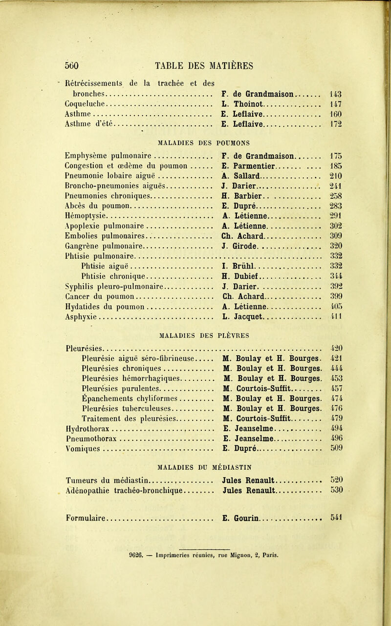 Rétrécissements de la trachée et des bronches F. de Grandmaison 143 Coqueluche L. Thoinot Ii7 Asthme E. Leflaive 160 Asthme d'été E. Leflaive 172 MALADIES DES POUMONS Emphysème pulmonaire F. de Grandmaison 175 Congestion et œdème du poumon E. Parmentier 185 Pneumonie lobaire aiguë A. Sallard 210 Broncho-pneumonies aiguës J. Darier 241 Pneumonies chroniques H. Barbier 258 Abcès du poumon E. Dupré 283 Hémoptysie A. Létienne 291 Apoplexie pulmonaire A. Létienne 302 Embolies pulmonaires Ch. Achard 309 Gangrène pulmonaire J. Girode 320 Phtisie pulmonaire 332 Phtisie aiguë I. Brùhl 332 Phtisie chronique H. Dubief 344 Syphilis pleuro-pulmonaire J. Darier 392 Cancer du poumon Ch. Achard 399 Hydatides du poumon A. Létienne 405 Asphyxie L. Jacquet 411 MALADIES DES PLÈVRES Pleurésies i20 Pleurésie aiguë séro-fibrineuse M. Boulay et H. Bourges. 421 Pleurésies chroniques M. Boulay et H. Bourges. 444 Pleurésies hémorrhagiques M. Boulay et H. Bourges. 453 Pleurésies purulentes M. Courtois-Suffit 457 Épanchements chyliformes M. Boulay et H. Bourges. 474 Pleurésies tuberculeuses M. Boulay et H. Bourges. 476 Traitement des pleurésies M. Courtois-Suffit 479 Hydrothorax E. Jeauselme 494 Pneumothorax E. Jeanselme i96 Vomiques E. Dupré 509 MALADIES DU MÉDIASTIN Tumeurs du médiastin Jules Renault 520 Adénopathie trachéo-bronchique Jules Renault 530 Formulaire E. Gourin 541 9626. — Imprimeries réunies, rue Mignon, 2, Paris.