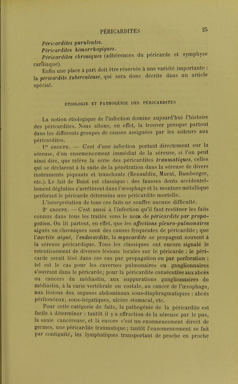 P6ricardites purulentes. P^ricardites Mmorrhagiques. P^ricardites chroniques (adherences du pericarde et symphyse carSiaque). ., , ■ , * Enfm une place a part doit 6tre reservee a une vanet6 importante : \a.p6ricardite.tuberculeuse,(\m sera done decrite dans un article special. ETIOLOGIE ET PATHOGENIE DES PERIGARDITES La notion etiologique de I’infection domine aujourd’hui 1 histoire des pericardites. Nous allons, en effet, la trouver presque partout dans les differents groupes de causes assignees par les auteurs aux pericardites. 1 GROUPE. — G’est d’une infection portant directement sur la sereuse, d’un ensemencement immediat de la sereuse, si Ton pent ainsi dire, que releve la serie des pericardites traumatiques, celles qui se declarent a la suite de la penetration dans la sereuse de divers instruments piquants et tranchants (Renauldin, Murat, Ramberger, etc.). Le fait de Buist est classique : des fausses dents accidentel- lement degluties s’arreterentdans Poesophage et la monturemetallique perforant le pericarde determina une pericardite mortelle. L’interpretation de tons ces faits ne souffre aucune difficulte. 2° GROUPE. — G’est aussi a I’infection qu’il faut restituer les faits connus dans tons les traites sous le nom de pericardite par propa- gation. On lit partout, en effet, que les affections pleuro-pulmonaires aigues on chroniques sont des causes frequentes de pericardite; que Vaortite aigue, Vendocardite, la myocardite se propagent souvent a la sereuse pericardique. Tous les classiques ont encore signale le retentissenient de diverses lesions locales sur le pericarde : le peri- carde serait lese dans ces cas par propagation ou par perforation : tel est le cas pour les cavernes pulmonaires ou ganglionnaires s’ouvrant dans le pericarde; pour la pericardite consecutive aux abces ou cancers du mediastin, aux suppurations ganglionnaires du mediastin, a la carie vertebrale ou costale, au cancer de Poesophage, aux lesions des organes abdominaux sous-diaphragmatiques : abces peritoneaux, sous-hepatiques, ulcere stomacal, etc. Pour cette categoric de faits, la pathogenic de la pericardite est facile a determiner : tantot il y a effraction de la sereuse par le pus, la sanie cancereuse, et la encore e’est un ensemencement direct de germes, une pericardite traumatique; tantdt Pensemencement se fait par contiguite, les lymphatiques transportant de proclie en proche