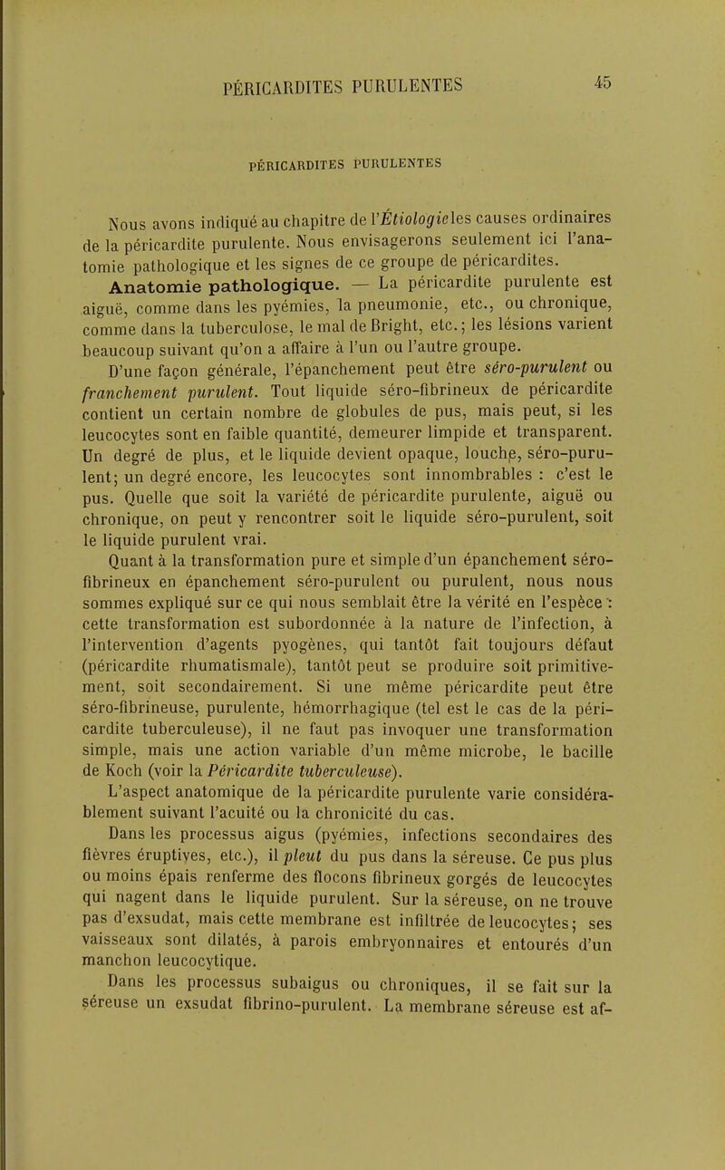 PERICARDITES PURULENTES PERICARDITES PURULENTES Nous Rvons indi(|U6 a.u ch&pitro els 1EtioloQic\&s crusbs ordin&irBs de la pericardite purulente. Nous envisagerons soulomont ici 1 ana- tomie pathologique et les signes de ce groupe de pericardites. Anatomie pathologique. — La pericardite purulente est aigue, comme dans les pyemies, la pneumonie, etc., ou chronique, comme dans la tuberculosc, le inal de Bright, etc.; les lesions varient beaucoup suivant qu’on a affaire a I’un ou I’autre groupe. D’une fagon generale, I’epanchement peut etre sero-purulent ou franchement purulent. Tout liquide sero-fibrineux de pericardite contient un certain nombre de globules de pus, mais peut, si les leucocytes sont en faible quantite, demeurer limpide et transparent. Un degre de plus, et le liquide de^dent opaque, louchp, sero-puru- lent; un degre encore, les leucocytes sont innombrables : e’est le pus. Quelle que soit la variete de pericardite purulente, aigue ou chronique, on peut y rencontrer soit le liquide sero-purulent, soit le liquide purulent vrai. Quant a la transformation pure et simple d’un epanchement sero- fibrineux en epanchement sero-purulent ou purulent, nous nous sommes explique sur ce qui nous semblait etre laverite en Tespfece': cette transformation est subordonnee a la nature de I’infection, a ^intervention d’agents pyogenes, qui tantot fait toujours defaut (pericardite rhumatismale), tantot peut se produire soit primitive- ment, soit secondairement. Si une meme pericardite peut etre sero-fibrineuse, purulente, hemorrhagique (tel est le cas de la peri- cardite tuberculeuse), il ne faut pas invoquer une transformation simple, mais une action variable d’un mfime microbe, le bacille de Koch (voir la Pericardite tuberculeuse). L’aspect anatomique de la pericardite purulente varie considera- blement suivant Tacuite ou la chronicite du cas. Dans les processus aigus (pyemies, infections secondaires des fievres eruptives, etc.), il pleul du pus dans la sereuse. Ce pus plus ou moins epais renferme des flocons fibrineux gorges de leucocytes qui nagent dans le liquide purulent. Sur la sereuse, on ne trouve pas d’exsudat, mais cette membrane est infiltree de leucocytes; ses vaisseaux sont dilates, a parois embryonnaires et entoures d’un manchon leucocytique. Dans les processus subaigus ou chroniques, il se fait sur la sereuse un exsudat fibrino-purulent. La membrane sereuse est af-