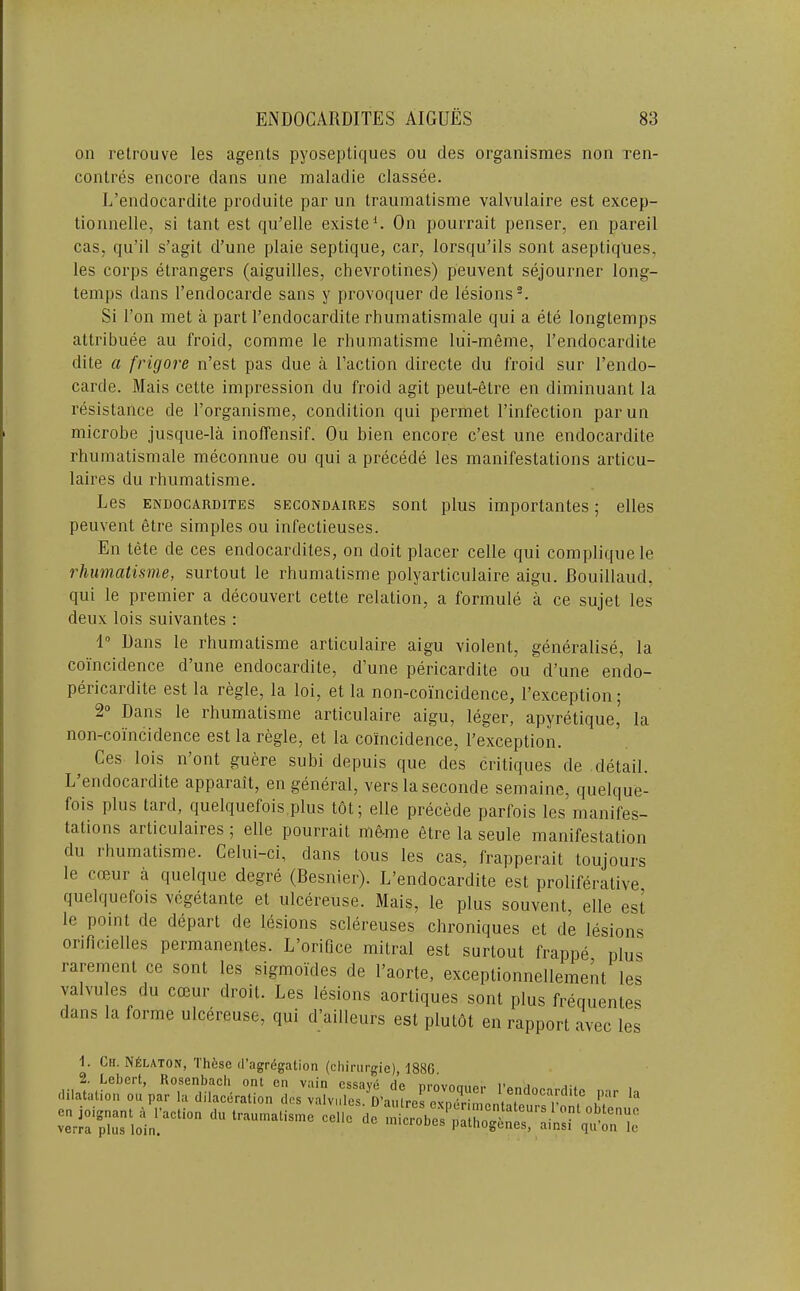 on retrouve les agenls pyoseptiques on des organismes non ren- contres encore dans une inaladie classee. L’endocardite produite par un Iraumatisme valvulaire est excep- tionnelle, si tant est qii’elle existed On pourrait penser, en pareil cas, qii’il s’agit d’une plaie septique, car, lorsqu’ils sont asepliques, les corps etrangers (aiguilles, chevrotines) peuvent sejourner long- temps dans I’endocarde sans y provoquer de lesions-. Si Ton met a part I’endocardite rhiimatismale qui a ete longtemps attribuee aii froid, comme le rhumatisme lui-meme, I’endocardite dite a frigore n’est pas due a Taction directe du froid sur Tendo- carde. Mais cette impression du froid agit peut-etre en diminuant la resistance de Torganisme, condition qui permet Tinfection parun microbe jusque-la inoffensif. Ou bien encore c’est une endocardite rhumatismale meconnue ou qui a precede les manifestations articu- laires du rhumatisme. Les ENDOCARDITES SEcoNDAiREs sont plus impoi'tantes; elles peuvent etre simples ou infectieuses. En tete de ces endocardites, on doit placer celle qui compliquele rhumatisme, surtout le rhumatisme polyarticulaire aigu. Rouillaud, qui le premier a decouvert cette relation, a formule a ce sujet les deux lois suivantes : 1“ Dans le rhumatisme articulaire aigu violent, generalise, la coincidence d’une endocardite, d’une pericardite ou d’une endo- pericardite est la regie, la loi, et la non-coincidence, I’exception; 2“ Dans le rhumatisme articulaire aigu, leger, apyretique, la non-coincidence est la regie, et la coincidence, Texception. Ces lois n’ont guere subi depuis que des critiques de detail. L’endocardite apparait, en general, vers laseconde semaine, quelque- fois plus tard, quelquefois.plus tot; elle precede parfois les manifes- tations articulaires ; elle pourrait me-me etre la seule manifestation du ihumatisme. Celui-ci, dans tons les cas, frapperait toujours le coeur a quelque degre (Besnier). L’endocardite est proliferative quelquefois vegetante et ulcereuse. Mais, le plus souvent, elle est le point de depart de lesions sclereuses chroniques et de lesions orificielles permanentes. L’orifice mitral est surtout frappe plus rarement ce sont les sigmoides de Taorte, exceptionnellement les valvules du coeur droit. Les lesions aortiques sont plus frequentes dans la forme ulcereuse, qui d’ailleurs est plutht en rapport avec les 1. Ch. N^laton, Thfcse d’agregation (chinirgie), 188G, 2. Lebert, Rosenbach ont en vain essave de nrovnmipp I’anrir... a-4 dilatation ou par la dilaceration des valvules D’anlres pvn• endocardite par la on ioignant a I’action du trauniatismrcelle de verra plus loin. psthogcnes, ainsi qu on le