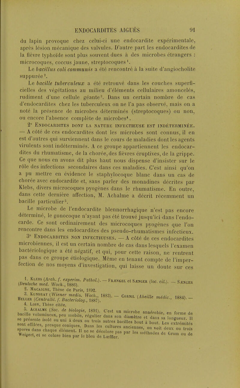 du lapin provoque chez celui-ci une endocardite experimentalc, apres lesion mecanique des valvules. D’autre part les endocardites de la fievre typhoi'de sont plus souvent dues a des microbes etrangers : niicrocoques, coccus jaune, streptocoques R Le bacillus coli communis a ete rencontre a la suite d’angiocholite suppuree^. Le bacille tuberculeux a ete retrouve dans les couches superfi- cielles des vegetations au milieu d’elements cellulaires amonceles, rudiment d’une cellule geante^. Dans un certain nombre de cas d’endocardites chez les tuberculeux on ne I’a pas observe, mais on a note la presence de microbes determines (streptocoques) ou non, oil encore I’absence complete de microbes*. 2“ Endocardites dont la nature infectieuse est indeterminee. — A cote de ces endocardites dont les microbes sont connus, il en est d’autres qui surviennent dans le cours de maladies dont les agents virulents sont indetermines. A ce groupe appartiennent les endocar- dites du rhumatisme, de la choree, des fievres eruptives, de la grippe. Ce que nous en avons dit plus haut nous dispense d’insister sur le role des infections secondaires dans ces maladies. C’est ainsi qu’on a pu mettre en evidence le staphylocoque blanc dans un cas de choree avec endocardite et, sans parler des monadines decrites par Klebs, divers microcoques pyogenes dans le rhumatisme. En outre, dans cette derniere affection, M. Achalme a decrit recemment un bacille particulier®. Le microbe de I’endocardite blennorrhagique n’est pas encore determine, le gonocoque n’ayant pas ete trouve jusqu’ici dans I’endo- carde. Ce sont ordinairement des microcoques pyogenes que Ton rencontre dans les endocardites des pseudo-rhumatismes infectieux. 3“ Endocardites non infectieuses. — A cote de ces endocardites microbiennes, il est un certain nombre de cas dans lesquels I’examen bacteriologique a ete negatif, et qui, pour cette raison, ne rentrent pas dans ce groupe etiologique. Meme en tenant compte de I’imper- fection de nos moyens d’investigation, qui laisse un doute sur ces ■ FR/ENKEL et Si-ENCER (loc. cil.). — S^ENGER CoRNiL (Abeille medic., 1884). — 1. Klebs {Arch. f. experim. Pathol.). (Deutsche med. Woch., 1886). 2. Macaigne, These de Paris, 1892. 3. Kunorat (Wiener merfis. Woch., 1883). Heller (Centralbl. f. Dacleriolog., 1887). 4. Lion, These citee. 5 Achalme (Soc. de biologie, 1891). C’est un microbe anadrohie en forme de baclle volummeux, peu mobile, regulier dans son diametrc ct dans sa Imi^ueur H bacilles bout a bout Los cxtremites sont effilces, presque comques. Dans les cultures anciennes, on voit deux ou^ S spores dans chaqiie element. Il nose ddcolore pas par les nien.o,ip« tl r ^ . Weigert, et se colore bien par le bleu de Loeflle^