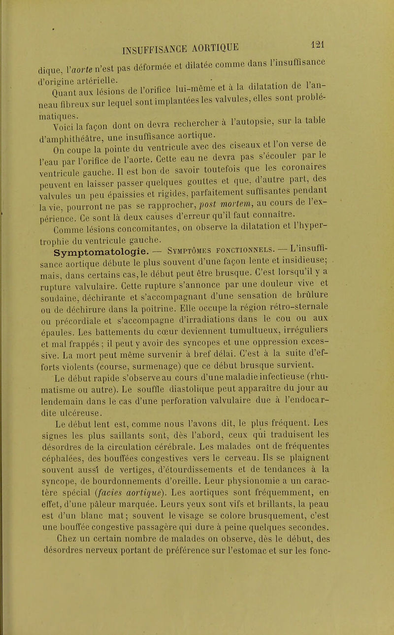 clique, Vaorte n’est pas deformee el dilatee comme dans I’insuff.sance de lul-..meet.la dilatation de Faj. neau fibreux sur lequel sont implantees les valvules, elles sont proble- Vdci la fagon dont on devra rechercher a I’autopsie, sur la table d’amphitheatre, une insuffisance aortique. On coupe la pointe du ventricule avec des ciseaux et 1 on verse de I’eau par I’orifice de I’aorte. Cette eau ne devra pas s ecouler par le ventricule gauche. 11 est bon de savoir toutefois que les coronaires peuventen laisser passer quelques gouttes et que, d’autre part, des valvules un peu epaissies et rigides, parfaitement suflisantes pendant la vie, pourront ne pas se rapprocher, mortem, au cours de ex- perience. Ce sont la deux causes d’erreur qu’il faut connaitre.^ Comme lesions concomitantes, on observe la dilatation et I’hyper- trophie du ventricule gauche. ^ Symptomatologie. — Symptomes fonctionnels. — L insuth- sance aortique debute le plus souvent d’une faoon lente et insidieuse; mais, dans certains cas,le debut peut etre brusque. C est lorsqu il y a rupture valvulaire. Cette rupture s’annonce par une douleur vive et soudaine, dechirante et s’accompagnant d’une sensation de brulure ou de dechirure dans la poitrine. Elle occupe la region retro-sternale ou precordiale et s’accompagne d’irradiations dans le cou ou aux epaules. Les battements du coeur deviennent tumultueux, irreguliers et mal frappes ; il peut y avoir des syncopes et une oppression exces- sive. La mort peut meme survenir a bref delai. C’est a la suite d’ef- forts violents (course, surmenage) que ce debut brusque survient. Le debut rapide s’observeau cours d’une maladieinfectieuse (rhu- matisme ou autre). Le souffle diastolic[ue peut apparaitre du jour au lendemain dans le cas d’une perforation valvulaire due a I’endocar- dite ulcereuse. Le debut lent est, comme nous I’avons dit, le plus frequent. Les signes les plus saillants sont, des I’abord, ceux qui traduisent les desordres de la circulation cerebrate. Les malades ont de frequentes cephalees, des bouffees congestives vers le cerveau. Ils se plaignent souvent aussi de vertiges, d’etourdissements et de tendances a la syncope, de bourdonnements d’oreille. Leur physionomie a un carac- tere special {facies aortique). Les aortiques sont frequemment, en effet, d’une paleur marciuee. Leurs yeux sont vifs et brillants, la peau est d’un blanc mat; souvent le visage se colore brusquement, c’est une bouffee congestive passagere qui dure a peine quelques secondes. Chez un certain nombre de malades on observe, des le debut, des desordres nerveux portant de preference sur I’estomac et sur les fonc-