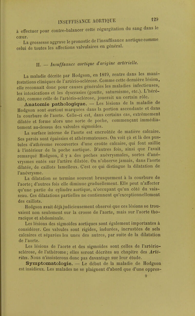 a elTectuer pour contre-balancer cette regurgitation du sang dans le coeur. La grossesse aggrave le pronostic de I’insuffisance aortiquecomme celui de toutes les affections valvulaires en general. II. — Insuffisance aortique d'origine arterielle. La maladie decrite par Hodgson, en 1819, rentre dans les mani- festations cliniques de I’arterio-sclerose. Comme cette derniere lesion, elle reconnait done pour causes gen6rales les maladies infectieuses, les intoxications et les dyscrasies (goutte, saturnisme, etc.). L heie- dite, comme celle de I’arterio-sclerose, jouerait un certain role. Anatomie pathologique. — Les lesions de la maladie de Hodgson sont -surtout marquees dans la portion ascendante et dans la courbure de I’aorte. Celle-ci est, dans certains cas, extremement dilatee et forme alors une sorte de poche, commenpant immedia- tement au-dessus des valvules sigmoides. La surface interne de I’aorte est encroutee de matiere calcaire. Ses parois sont epaissies et atheromateuses. On voit pa et la des pus- tules d’atherome recouvertes d’une croute calcaire, qui font saillie a I’interieur de la poche aortique. D’autres fois, ainsi que 1 avait remarque Hodgson, il y a des poches anevrysmales, sortes d’ane- vrysmes entes sur I’artere dilatee. On n’observe jamais, dans I’aorte dilatee, de caillots lamelleux. G’est ce qui distingue la dilatation de I’anevrysme. La dilatation se termine souvent brusquement a la courbure de I’aorte; d’autres fois elle diminue graduellement. Elle peut n’affecter qu’une partie du cylindre aortique, n’occupant qu’un cote du vais- seau. Ces dilatations partielles ne contiennent qu’exceptionnellement des caillots. Hodgson avait dejajudicieusement observe que ces lesions se trou- vaient non seulement sur la crosse de I’aorte, mais sur I’aorte tho- racique et abdominale. Les lesions des sigmoides aortiques sont egalement importantes a considerer. Ces valvules sont rigides, indurees, incrustees de sels calcaires et separees les unes des autres, par suite de la dilatation de I’aorte. Les lesions de I’aorte et des sigmoides sont celles de I’arterio- sclerose, de I’atherome; elles seront decrites au chapitre des Arte- rites. Nous n’insisterons done pas davantage sur leur dtude. Symptomatologie. — Le ddbut de la maladie de Hodgson est insidieux. Les malades ne se plaignent d’abord que d’une oppres-