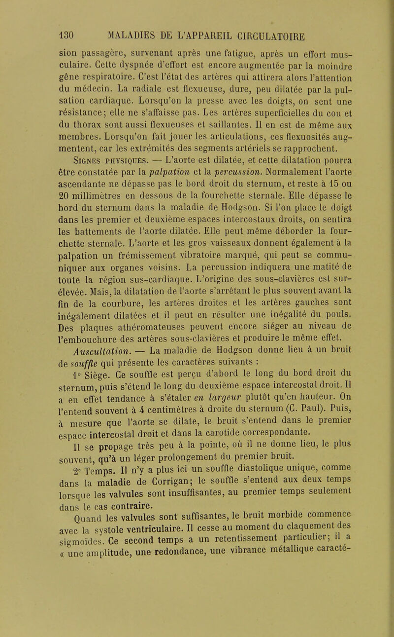 sion passagere, survenant aprfes une fatigue, apres un effort mus- culaire. Cette dyspnee d’effort est encore augmentee par la moindre g6ne respiratoire. C’est I’etat des arteres qui attirera alors I’attention du medecin. La radiale est flexueuse, dure, peu dilat^e par la pul- sation cardiaque. Lorsqu’on la presse avec les doigts, on sent une resistance; elle ne s’affaisse pas. Les arteres superficielles du cou et du thorax sont aussi flexueuses et saillantes. II en est de meme aux membres. Lorsqu’on fait jouer les articulations, ces flexuosites aug- mentent, car les extremites des segments arteriels se rapprochent. SiGNES PHYSIQUES. — L’aorte est dilatee, et cette dilatation pourra etre constatee par la palpation et la percussion. Normalement I’aorte ascendante ne depasse pas le Lord droit du sternum, et reste a 15 ou 20 millimetres en dessous de la fourchette sternale. Elle depasse le bord du sternum dans la maladie de Hodgson. Si I’on place le doigt dans les premier et deuxieme espaces intercostaux droits, on sentira les battements de I’aorte dilatee. Elle pent meme deborder la four- chette sternale. L’aorte et les gros vaisseaux donnent egalement a la palpation un fremissement vibratoire marque, qui peut se commu- niquer aux organes voisins. La percussion indiquera une matite de toute la region sus-cardiaque. L’origine des sous-clavieres est sur- elevee. Mais, la dilatation de I’aorte s’arretant le plus souvent avant la fin de la courbure, les arteres droites et les arteres gauches sont inegalement dilatees et il peut en resulter une inegalite du pouls. Des plaques atheromateuses peuvent encore sieger au niveau de I’embouchure des arteres sous-clavieres et produire le m6me effet. Auscultation. — La maladie de Hodgson donne lieu a un bruit de souffle qui presente les caracteres suivants ; 1“ Siege. Ce souffle est pergu d’abord le long du bord droit du sternum, puis s’etend le long du deuxieme espace intercostal droit. 11 a en effet tendance a s’etaler en largeur plutot qu’en hauteur. On I’entend souvent a i centimetres a droite du sternum (C. Paul). Puis, a mesure que I’aorte se dilate, le bruit s’entend dans le premier espace intercostal droit et dans la carotide correspondante. II se propage tres peu a la pointe, ou il ne donne lieu, le plus souvent, qu’a un leger prolongement du premier bruit. 2“ Temps. Il n’y a plus ici un souffle diastolique unique, comme dans la maladie de Corrigan; le souffle s’entend aux deux temps lorsque les valvules sont insuffisantes, au premier temps seulement dans le cas contraire. Quand les valvules sont suffisantes, le bruit morbide commence avec la systole ventriculaire. Il cesse au moment du claquement des sigmoides. Ce second temps a un retentissement particulier; il a « une amplitude, une redundance, une vibrance metalhque caracte-