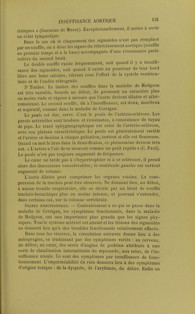 ristiques » (Gueneau cle Mussy). Exceptionnellement, il arrive a avoir un eclat tympanique. , Dans le cas oil le claquement des sigmoides n’est pas remplace par un souffle, on a done lessignesdu retrecissementaortique (souffle au premier temps et a la base) accompagnes d’une resonnance parti- culiere du second bruit. Le double souffle existe frequemment, soit quand il y a insuffi- sance des sigmoides, soit quand il existe au pourtour de leur bord libre une lame calcaire, vibrant sous I’effort de la systole ventricu- laire et de I’ondee retrograde. 3“ Timbre. Le timbre des souffles dans la maladie de Hodgson est tres variable. Sourds au debut, ils prennent un caractere plus ou moins rude et rapeux a mesure que I’aorte devient dilatee et athe- romateuse. Le second souffle, du a I’insuffisance, est doux, moelleux et aspiratif, comme dans la maladie de Corrigan. Le pouls est dur, serre. C’est le pools de I’arterio-sclerose. Les parois arterielles sont tendues et resistantes, a consistance de tuyau de pipe. Le trace sphygmographique est celui de Farterio-sclerose, avec son plateau caracteristique. Le pouls est generalement visible et I’artere se dessine a chaque pulsation, surtout si elle est flexueuse. Quand on met le bras dans la demi-flexion, ce phenomene devient tres net. « L’artere a Fair de se mouvoir comme un petit reptile » (G. Paul). Le pouls n’est pas toujours augmente de frequence. Le cceur ne tarde pas a s’hypertrophier et a se scleroser, il prend alors des dimensions considerables; le ventricule gauche est surtout augmente de volume. L’aorte dilatee pent comprimer les organes voisins. La com- pression de la trachee pent etre observee. Ne donnant lieu, au debut, a aucun trouble respiratoire, elle se decele par un bruit de souffle tracheo-bronchique plus ou moins intense, et pouvant s’entendre, dans certains cas, sur la colonne vertebrale. SiGNES FONCTiONNELS. — Contrairement a ce qui se passe dans la maladie de Corrigan, les symptomes fonctionnels, dans la maladie de Hodgson, ont une importance plus grande que les signes phy- siques. Tootle systeme arteriel est atteint et les lesions des sigmoides ne donnent lieu qu’a des troubles fonctionnels relativement effaces. Dans tous les visceres, la circulation entravee donne lieu a des meiopragies, se traduisant par des symptomes varies : au cerveau, du delire; au cceur, des acces d’angine de poitrine attribues a une sorte de claudication intermittente du myocarde; aux reins, de I’in- suffisance renale. Ce sont des symptomes par insuffisance de fonc- tionnement. L’impermeabilite du rein donnera lieu a des symptomes d’origine toxique : de la dyspnee, de I’arythmie, du delire. Enfin on