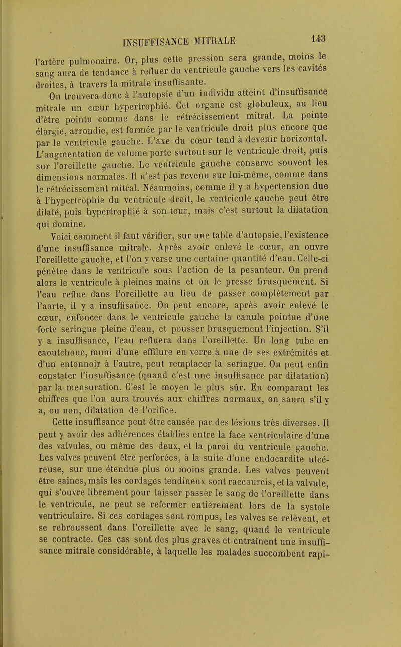 I’artere pulmonaire. Or, plus cette pression sera grande, moins le sang aura de tendance a reduer du ventricule gauche vers les cavites droites, a travers la mitrale insuffisante. On trouvera done a I’autopsie d’un individu atteint d insuffisance mitrale un coeur hypertrophie. Get organe est globuleux, au lieu d’etre pointu comme dans le retrecissement mitral. La pointe elargie, arrondie, est formee par le ventricule droit plus encore que par le ventricule gauche. L’axe du ccBur tend a devenir horizontal. L’augmentation de volume porte surtout sur le ventricule droit, puis sur I’oreillette gauche. Le ventricule gauche conserve souvent les dimensions normales. II n’est pas revenu sur lui-meme, comme dans le retrecissement mitral. Neanmoins, comme il y a hypertension due a I’hypertrophie du ventricule droit, le ventricule gauche peut etre dilate, puis hypertrophie a son tour, mais e’est surtout la dilatation qui domine. Voici comment il faut verifier, sur une table d’autopsie, I’existence d’une insuffisance mitrale. Apres avoir enleve le coeur, on ouvre roreillette gauche, et Ton y verse une certaine quantite d’eau. Celle-ci penetre dans le ventricule sous faction de la pesanteur. On prend alors le ventricule a pleines mains et on le presse brusquement. Si feau reflue dans I’oreillette au lieu de passer completement par faorte, il y a insuffisance. On peut encore, apres avoir enleve le coBur, enfoncer dans le ventricule gauche la canule pointue d’une forte seringue pleine d’eau, et pousser brusquement I’injection. S’il y a insuffisance, I’eau refluera dans I’oreillette. Un long tube en caoutchouc, muni d’une effilure en verre a une de ses extremites et d’un entonnoir a I’autre, peut remplacer la seringue. On peut enfln constater I’insuffisance (quand e’est une insuffisance par dilatation) par la mensuration. G’est le moyen le plus sur. En comparant les chilTres que I’on aura trouves aux chiffres normaux, on saura s’il y a, ou non, dilatation de I’orifice. Gette insuffisance peut etre causee par des lesions tres diverses. Il peut y avoir des adherences etablies entre la face ventriculaire d’une des valvules, ou meme des deux, et la paroi du ventricule gauche. Les valves peuvent etre perforees, a la suite d’une endocardite ulce- reuse, sur une etendue plus ou moins grande. Les valves peuvent etre saines,mais les cordages tendineux sent raccourcis, et la valvule qui s’ouvre librement pour laisser passer le sang de I’oreillette dans le ventricule, ne peut se refermer entierement lors de la systole ventriculaire. Si ces cordages sent rompus, les valves se relevent et se rebroussent dans I’oreillette avec le sang, quand le ventricule se contracte. Ges cas sont des plus graves et entrainent une insufli— sance mitrale considerable, a laquelle les malades succombent rapi-