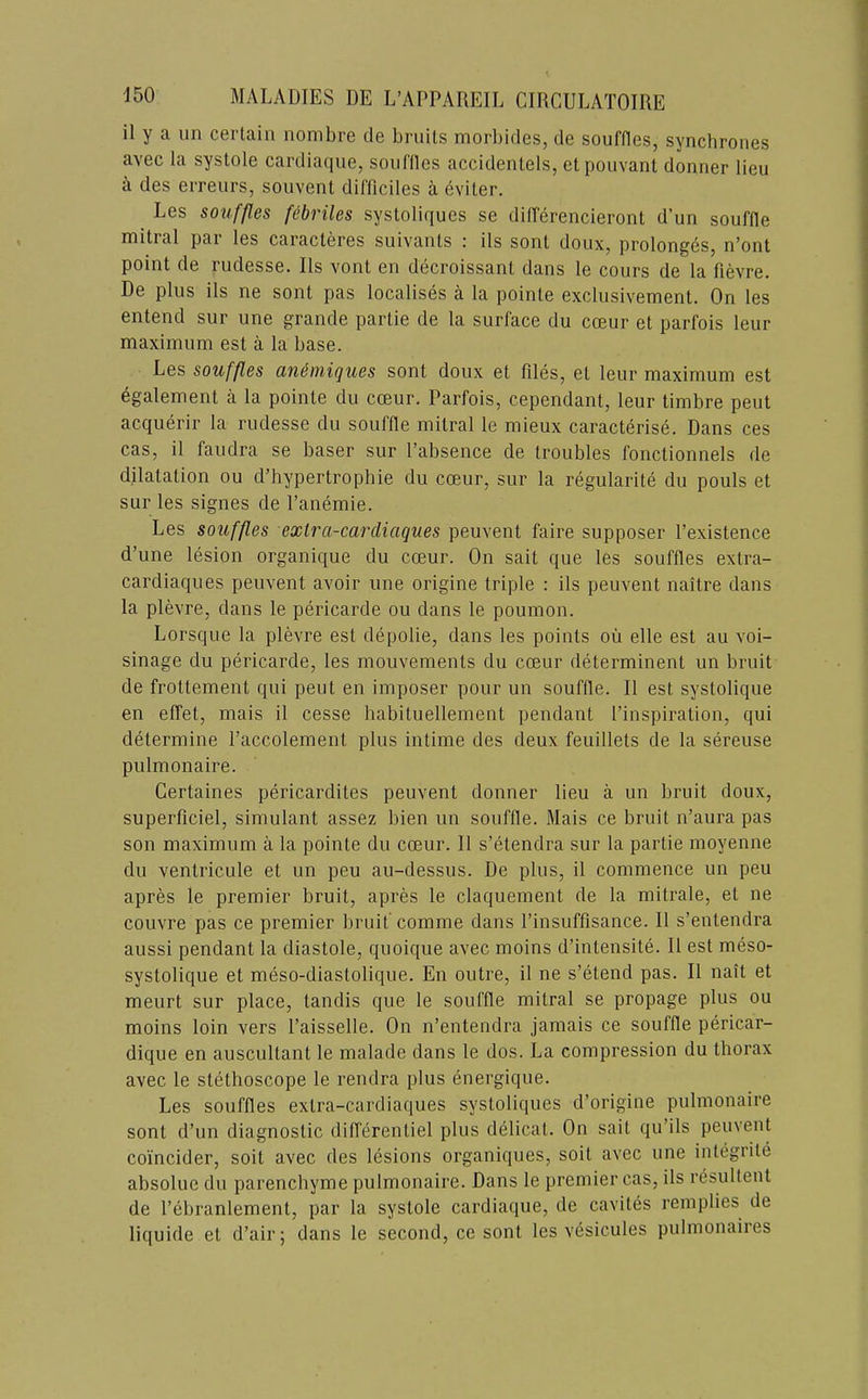 il y a un certain nombre de bruits morbides, de souffles, syncbrones avec la systole cardiaque, soiiflles accidentels, etpouvant donner lieu k des erreurs, souvent difficiles a eviler. Les souffles febriles systoliques se differencieront d’un souffle mitral par les caracteres suivants : ils sont doux, prolong6s, n’ont point de rudesse. 11s vont en decroissant dans le cours de la fievre. De plus ils ne sont pas localises a la pointe exclusivement. On les entend sur une grande partie de la surface du cceur et parfois leur maximum est a la base. Les souffles animiques sont doux et files, et leur maximum est 6galement a la pointe du cceur. Parfois, cependant, leur timbre pent acquerir la rudesse du souffle mitral le mieux caracterise. Dans ces cas, il faudra se baser sur I’absence de troubles fonctionnels de dilatation ou d’hypertrophie du cceur, sur la regularite du pouls et sur les signes de Panemie. Les souffles extra-cardiaques peuvent faire supposer I’existence d’une lesion organique du cceur. On sait que les souffles extra- cardiaques peuvent avoir une origine triple : ils peuvent naitre dans la plevre, dans le pericarde ou dans le poumon. Lorsque la plevre est depolie, dans les points oii elle est au voi- sinage du pericarde, les mouvements du cceur determinent un bruit de frottement qui pent en imposer pour un souffle. Il est systolique en elTet, mais il cesse babituellement pendant I’inspiration, qui determine I’accolement plus intime des deux feuillets de la sereuse pulmonaire. Certaines pericardites peuvent donner lieu a un bruit doux, superficiel, simulant assez bien un souffle. Mais ce bruit n’aura pas son maximum a la pointe du cceur. 11 s’etendra sur la partie moyenne du ventricule et un peu au-dessus. De plus, il commence un peu apres le premier bruit, apres le claquement de la mitrale, et ne couvre pas ce premier bruit’ comme dans I’insuffisance. Il s’entendra aussi pendant la diastole, quoique avec moins d’intensite. Il est meso- systolique et meso-diastolique. En outre, il ne s’etend pas. Il nait et meurt sur place, tandis que le souffle mitral se propage plus ou moins loin vers I’aisselle. On n’entendra jamais ce souffle pericar- dique en auscultant le malade dans le dos. La compression du thorax avec le stethoscope le rendra plus energique. Les souffles extra-cardiaques systoliques d’origine pulmonaire sont d’un diagnostic differentiel plus delicat. On sait qu’ils peuvent coi'ncider, soit avec des lesions organiques, soit avec une integrite absolue du parencbyme pulmonaire. Dans le premier cas, ils resultent de I’ebranlement, par la systole cardiaque, de cavites remplies de liquide et d’air; dans le second, ce sont les vesicules pulmonaires