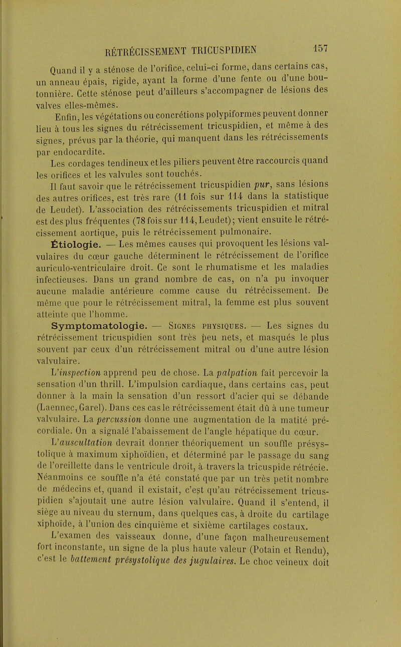 RETRECISSEMENT TRIGUSPIDIEN Quancl il y a stenose de I’orifice, celui-ci forme, dans certains cas, iin anneau epais, rigide, ayant la forme d une fente on d une bou- tonniere. Cette stenose pent d’ailleurs s’accompagner de lesions des valves elles-mfimes. Enfm, les vegetations ou concretions polypiformes peuvent donner lieu a tous les signes du retrecissement tricuspidien, et meme a des signes, prevus par la theorie, (jui mancjuent dans les letrecissements par endocardite. Les cordages tendineux etles piliers peuvent etre raccourcis quand les orifices et les valvules sont touches. 11 faut savoir que le retrecissement tricuspidien pur, sans lesions des autres orifices, est tres rare (11 fois sur 114 dans la statistique de Leudet). L’association des retrecissements tricuspidien et mitral est des plus frequentes (78 fois sur 114, Leudet); vient ensuite le retre- cissement aortique, puis le retrecissement pulmonaire. fitiologie. — Les memes causes qui provoquent les lesions val- vulaires du cceur gauche determinent le retrecissement de I’orifice auriculo-ventriculaire droit. Ge sont le rhumatisme et les maladies infectieuses. Dans un grand nombre de cas, on n’a pu invoquer aucune maladie anterieure comme cause du retrecissement. De meme que pour le retrecissement mitral, la femme est plus souvent atteinte que I’homme. Symptomatologie. — Signes physiques. — Les signes du retrecissement tricuspidien sont tres peu nets, et masques le plus souvent par ceux d’un retrecissement mitral ou d’une autre lesion valvulaire. L’inspection apprend peu de chose. La palpation fait percevoir la sensation d’un thrill. L’impulsion cardiaque, dans certains cas, pent donner a la main la sensation d’un ressort d’acier qui se dehande (Laennec,Garel). Dans ces caste retrecissement etait du a une tumeur valvulaire. La percussion donne une augmentation de la matile pre- cordiale. On a signale I’abaissement de Tangle hepatique du coeur. h’auscultation devrait donner theoriquement un souffle presys- tolique a maximum xiphoi'dien, et determine par le passage du sang de Toreillette dans le ventricule droit, a traversla tricuspide retrecie. Neanmoins ce souffle n’a ete constate que par un tres petit nombre de medecins et, quand il existait, c’est qu’au retrecissement tricus- pidien s’ajoutait une autre lesion valvulaire. Quand il s’entend, il siege au niveau du sternum, dans quelques cas, a droite du cartilage xiphoide, a Tunion des cinquieme et sixieme cartilages costaux. L’examen des vaisseaux donne, d’une faQon malheureusement fort inconstante, un signe de la plus haute valeur (Potain et Rendu), c’est le ballement presystolique des jugulaires. Le choc veineux doit