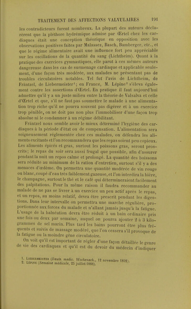 les conlradicteurs furent nombreux. La plupart des auteurs decla- rerent que la plethore hydremique admise par ffirtel cliez Ics car- diaques etait une conception theorique en opposition avec les observations positives faites par Malassez, Basch, Bamberger, etc., et que le regime alimentaire avait une influence fort peu appreciable sur les oscillations de la quantite du sang (Lichtheim). Quant a la pratique des exercices gymnastiques, elle parut a ces memes auteurs dangereuse dans les cas de surmenage cardiaque et applicable seule- ment, d’une fa?on tres moderee, aux malades ne presentant pas de troubles circulatoires notables. Tel fut I’avis de Lichtheim, de Friintzel, de Liebermeister^; en France, M. Lepine® s’eleva egale- ment centre les assertions d’CErtel. En pratique il faut aujourd’hui admettre qu’il y a un juste milieu entre la theorie de Valsalva et celle d’CErtel et que, s’il ne faut pas soumettre le malade a une alimenta- tion trop riche qu’il ne pourra souvent pas digerer et a un exercice trop penible, on ne doit pas non plus I’immobiliser d’une fafon trop absolue ni le condamner a un regime debilitant. Friintzel nous semble avoir le mieux determine I’hygiene des car- diaques a la periode d’etat ou de compensation. L’alimentation sera soigneusement reglementee chez ces malades, on defendra les ali- ments excitants et Ton recommandera que les repas soient peu copieux. Les aliments epices et gras, surtout les poissons gras, seront pros- crits; le repas du soir sera aussi frugal que possible, afin d’assurer pendant la nuit un repos calme et prolonge. La quantite des boissons sera reduite au minimum de la ration d’entretien, surtout s’il y a des menaces d cedeme. On permettra une quantite moderee de vin rouge ou blanc, coupe d’eau tres faiblement gazeuse, et Ton interdira la biere, le champagne, surtout le the et le cafe qui determineraient facilement des palpitations. Pour la meme raison il faudra recommander au malade de ne pas se livrer a un exercice un peu actif apres le repas, et un repos, au moins relatif, devra etre prescrit pendant les diges- tions. Dans leur intervalle on permettra une marche reguliere, pro- portionnee aux forces du malade et n’allant jamais jusqu’a la faUgue. L usage de la balneation devra etre reduit a un bain ordinaire pris une fois ou deux par semaine, auquel on pourra ajouter 2 a 3 kilo- grammes de sel marin. Plus tard les bains pourront etre plus fre- quents et suivis de massage modere, que Ton cessera s’il provoque de la fatigue ou lamoindre gfine circulatoire. On voit qu’il est important de regler d’une fagon detaillee le genre de vie des cardiaques et qu’il est du devoir du medecin d’indiquer 1. 2. Liebermeisteh {Deuts. medic. Wochensch., LfipiNE {Semaine medicale, 25 juillet 1888). 12 novembre 1891).