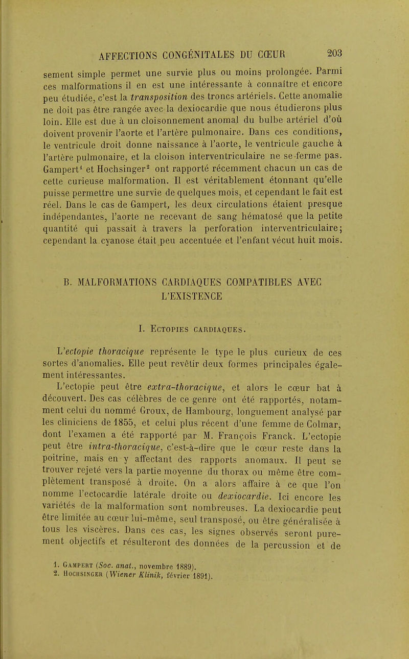 sement simple permet une survie plus ou moins prolongee. Parmi ces malformations il en est une interessante a connaitre et encore pen etucliee, c’est la transposition des troncs arteriels. Cette anomalie ne doit pas etre rangee avec la dexiocardie que nous etudierons plus loin. Elle est due a un cloisonnement anomal du bulbe arteriel d’oii doivent provenir I’aorte et I’artere pulmonaire. Dans ces conditions, le ventricule droit donne naissance a I’aorte, le ventricule gauche a I’artere pulmonaire, et la cloison interventriculaire ne se-ferme pas. Gampert^ et Hochsinger^ ont rapporte recemment chacun un cas de cette curieuse malformation. II est veritablement etonnant qu’elle puisse permettre une survie de quelques mois, et cependant le fait est reel. Dans le cas de Gampert, les deux circulations etaient presque independantes, I’aorte ne recevant de sang hematose que la petite quantite qui passait a travers la perforation interventriculaire; cependant la cyanose etait peu accentuee et I’enfant vecut huit mois. B. MALFORMATIONS CARDIAQUES COMPATIBLES AVEC L’EXISTENCE I. EcTOPIES CARDIAQUES. L’ectopie thoracique represente le type le plus curieux de ces sortes d’anomalies. Elle peut revetir deux formes principales egale- ment interessantes. L’ectopie peut etre extra-thoracique, et alors le ccEur bat a decouvert. Des cas celebres de ce genre ont ete rapportes, notam- ment celui du nomme Groux, de Hambourg, longuement analyse par les cliniciens de 1855, et celui plus recent d’une femme de Colmar, dont I’examen a ete rapporte par M. Franpois Franck. L’ectopie peut etre intra-thoracique, c’est-a-dire que le coeur reste dans la poitrine, mais en y alTectant des rapports anomaux. II peut se trouver rejete vers la partie moyenne du thorax ou meme etre com- pletement transpose a droite. On a alors affaire a ce que Ton nomme I’ectocardie laterale droite ou dexiocardie. Ici encore les varietes de la malformation sont nombreuses. La dexiocardie peut etre limitee au cceur lui-meme, seul transpose, on etre generalisee a tons les visceres. Dans ces cas, les signes observes seront pure- ment objectifs et resulteront des donnees de la percussion et de 1. Gampert (Soc. anat., novembre 1889). 2. IIOCHSINGER (Wiener Klinik, fcvrier 1891).