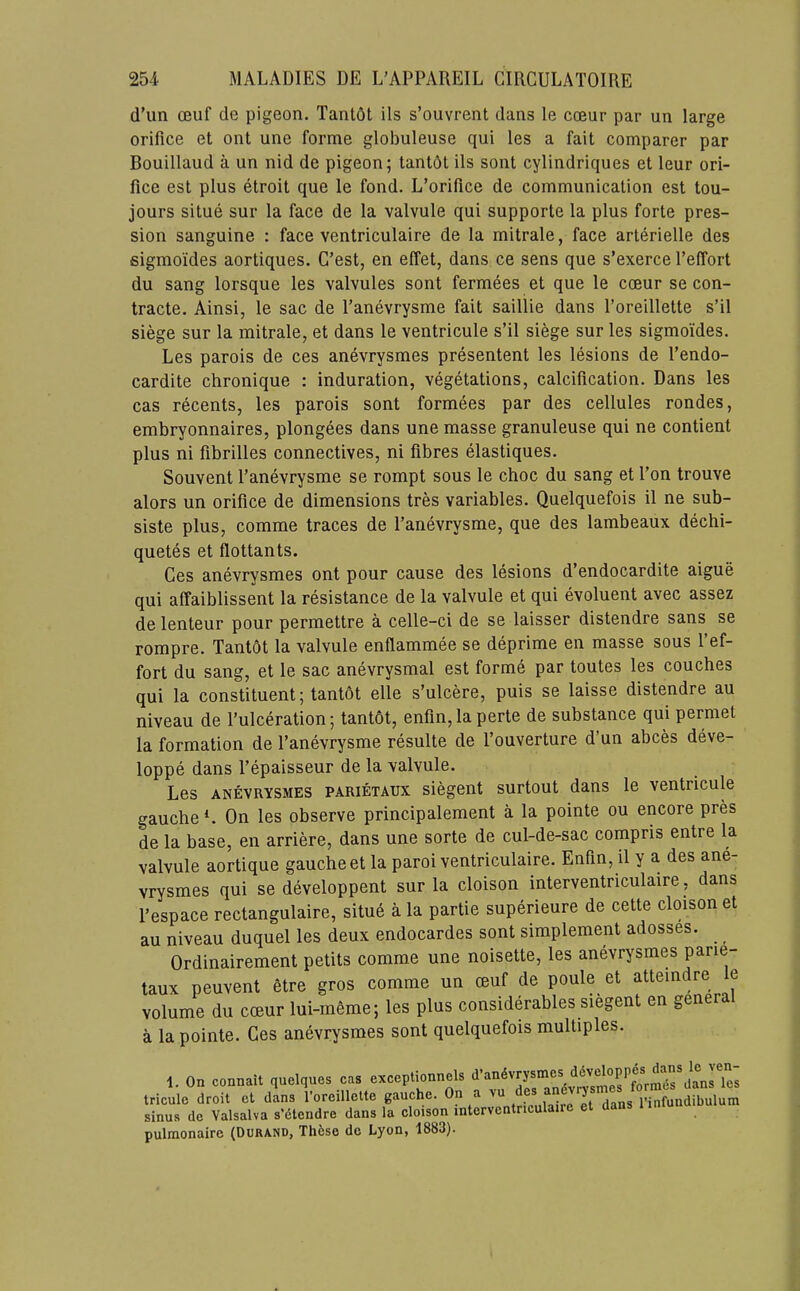 d’un CBuf de pigeon. Tant6t ils s’ouvrent dans le cceur par un large orifice et out une forme globuleuse qui les a fait comparer par Bouillaud a un nid de pigeon; tantbt ils sont cylindriques et leur ori- fice est plus etroit que le fond. L’orifice de communication est tou- jours situe sur la face de la valvule qui supporte la plus forte pres- sion sanguine : face ventriculaire de la mitrale, face arterielle des sigmoides aortiques. C’est, en effet, dans ce sens que s’exerce I’effort du sang lorsque les valvules sont fermees et que le cceur se con- tracte. Ainsi, le sac de I’anevrysme fait saillie dans I’oreillette s’il siege sur la mitrale, et dans le ventricule s’il siege sur les sigmoides. Les parois de ces anevrysmes presentent les lesions de I’endo- cardite chronique : induration, vegetations, calcification. Dans les cas recents, les parois sont formees par des cellules rondes, embryonnaires, plongees dans une masse granuleuse qui ne contient plus ni fibrilles connectives, ni fibres elastiques. Souvent I’anevrysme se rompt sous le choc du sang et I’on trouve alors un orifice de dimensions tres variables. Quelquefois il ne sub- siste plus, comme traces de I’anevrysme, que des lambeaux dechi- quetes et flottants. Ces anevrysmes ont pour cause des lesions d’endocardite aigue qui affaiblissent la resistance de la valvule et qui evoluent avec assez de lenteur pour permettre a celle-ci de se laisser distendre sans se rompre. Tant6t la valvule enflammee se deprime en masse sous I’ef- fort du sang, et le sac anevrysmal est forme par toutes les couches qui la constituent; tantot elle s’ulcere, puis se laisse distendre au niveau de I’ulceration; tantot, enfin,laperte de substance qui permet la formation de I’anevrysme resulte de I’ouverture d’un abces deve- loppe dans I’epaisseur de la valvule. Les ANEVRYSMES PARiETAUX siegent surtout dans le ventricule gauche*. On les observe principalement a la pointe ou encore pres de la base, en arriere, dans une sorte de cul-de-sac compris entre la valvule aortique gauche et la paroi ventriculaire. Enfin, il y a des ane- vrysmes qui se developpent sur la cloison interventriculaire, dans I’espace rectangulaire, situe a la partie superieure de cette cloison et au niveau duquel les deux endocardes sont simplement adosses. Ordinairement petits comme une noisette, les anevrysmes parie- taux peuvent 6tre gros comme un muf de poule et atteindre e volume du cceur lui-in6me; les plus considerables siegent en genera a la pointe. Ces anevrysmes sont quelquefois multiples. 1. On conn.ll quelqnes c. o.copCi.nn.ls Iriculo droit et dans 1 oreillellc gauche. On a ^ rinfundibulum sinus de Valsalva s’dtendre dans la cloison mtcrventncula pulmonaire (Dura.no, Th6so de Lyon, 1883).