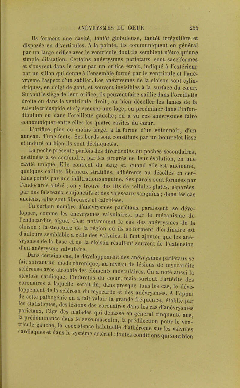 IIs forment une cavite, tantdt globuleuse, tantot irreguliere et disposee en diverticules. A la pointe, ils communiquent en general par un large orifice avec le ventricule dont ils semblent n’fitre qu’une simple dilatation. Certains anevrysmes parietaux sont sacciformes et s’ouvrent dans le cceur par un orifice etroit, indique a Texterieur par un sillon qui donne a I’ensemble forme par le ventricule et I’ane- vrysme I’aspect d’un sablier. Les anevrysmes de la cloison sont cylin- driques, en doigt de gant, et souvent invisibles a la surface du cceur. Suivantle siege de leur orifice, ils peuventfaire saillie dans Toreillette droite ou dans le ventricule droit, ou bien decoller les lames de la valvule tricuspide et s’y creuser une loge, ou proeminer dans I’infun- dibulum ou dans Foreillette gauche; on a vu ces anevrysmes faire communiquer entre elles les quatre cavites du cceur. L’orifice, plus ou moins large, a la forme d’un entonnoir, d'un anneau, d’une fente. Ses bords sont constitues par un bourrelet lisse et induce ou bien ils sont dechiquetes. La poche presente parfois des diverticules ou poches secondaires, destinees a se confondre, par les progres de leur evolution, en une cavite unique. Elle contient du sang et, quand elle est ancienne, quelques caillots fibrineux stratifies, adherents ou decolles en cer- tains points par une infiltration sanguine. Ses parois sont formees par I’endocarde altere ; on y trouve des lits de cellules plates, separees par des faisceaux conjonctifs et des vaisseaux sanguins; dans les cas anciens, elles sont fibreuses et calcifiees. Un certain nombre d’anevrysmes parietaux paraissent se deve- lopper, comme les anevrysmes valvulaires, par le mecanisme de 1 endocardite aigue. G est notamment le cas des anevrysmes de la cloison : la structure de la region ou ils se forment d’ordinaire est d ailleurs semblable a celle des valvules. II faut ajouter que les ane- vrysmes de la base et de la cloison resultent souvent de I’extension d’un anevrysme valvulaire. Dans certains cas, le developpement des anevrysmes parietaux se laitsuivantun mode chronique, au niveau de lesions de myocardite sclereuse avec atrophie des elements musculaires. On a note aussi la steatose cardiaque, I’infarctus du cceur, mais surtout I’arterite des coronaires a laquelle serait du, dans presque tons les cas, le deve- loppement de la sclerose du myocarde et des anevrysmes. A I’appui de cette pathogdnie on a fait valoir la grande frequence, etablie par es statistiques, des lesions des coronaires dans les cas d’anevrysmes parietaux, I’age des malades qui depasse en general cinquante ans a predominance dans le sexe masculin, la predilection pour le ven- tncule gauche, la coexistence hahituelle d’atherome surles valvules cardiaques et dans le systeme arteriel rtoutes conditions qui sont bien