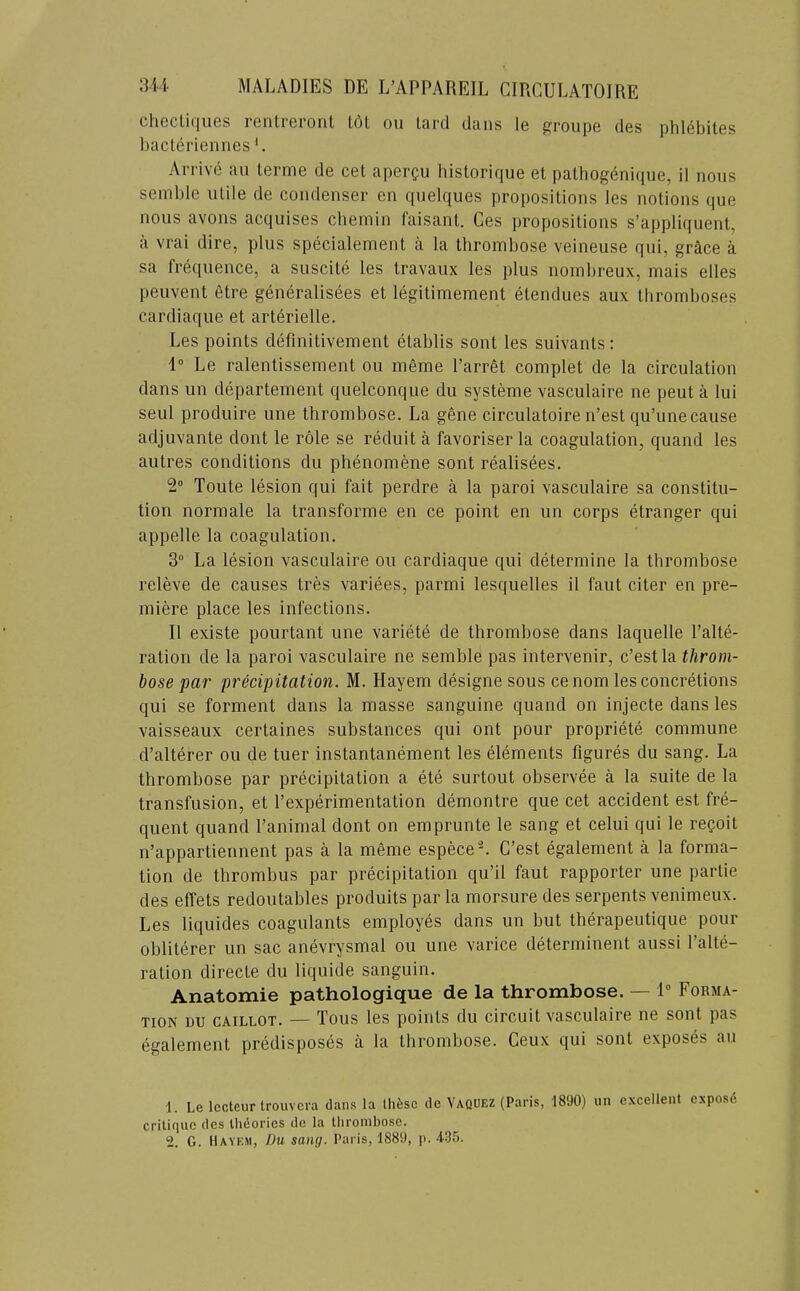 clicctif|ii6s iGiiti6iont t(^l ou tcird dciiis Ic i^roupc (Igs phlGbitGS bacLeriennes *. Arrive au terme de cet apergu bistorique et patbog6nique, il nous semble utile de condenser en quelques propositions les notions que nous avons acquises cbemin faisant. Ces propositions s’appliquent, il vrai dire, plus specialement ii la tbrombose veineuse qui, grilce a sa frequence, a suscite les travaux les plus noinbreux, mais elles peuvent elre generalisees et legitimement etendues aux tbromboses cardiaque et artdrielle. Les points definitivement etablis sont les suivants: 1° Le ralentisseraent ou meme I’arret complet de la circulation dans un departement quelconque du systeme vasculaire ne pent a lui seul produire une tbrombose. La gene circulatoire n’est qu’une cause adjuvante dont le role se reduit a favoriser la coagulation, quand les autres conditions du phenomene sont realisees. S'* Toute lesion qui fait perdre a la paroi vasculaire sa constitu- tion normale la transforme en ce point en un corps etranger qui appelle la coagulation. 3 La lesion vasculaire ou cardiaque qui determine la thrombose releve de causes tres variees, parmi lesquelles il faut citer en pre- miere place les infections. Il existe pourtant une variete de thrombose dans laquelle I’alte- ration de la paroi vasculaire ne semble pas intervenir, c’estla throm- bose par precipitation. M. Hayem designe sous cenom les concretions qui se forment dans la masse sanguine quand on injecte dans les vaisseaux certaines substances qui ont pour propriete commune d’alterer ou de tuer instantanement les elements figures du sang. La thrombose par precipitation a ete surtout observee a la suite de la transfusion, et fexperimentation demontre que cet accident est fre- quent quand I’animal dont on emprunte le sang et celui qui le reQoit n’appartiennent pas a la meme especeL C’est egalement a la forma- tion de thrombus par precipitation qu’il faut rapporter une partie des effets redoutables produits par la morsure des serpents venimeux. Les liquides coagulants employes dans un but therapeutique pour obliterer un sac anevrysmal ou une varice determinent aussi I’alte- ration directe du liquide sanguin. Anatomie pathologique de la thrombose. — 1“ Forma- tion DU CAiLLOT. — Tons les points du circuit vasculaire ne sont pas egalement predisposes a la tbrombose. Ceux qui sont exposes au 1. Le lecteur trouvera dans la Ihfesc de Yaquez (Paris, 1890) un excellent exposd critique des Iheories de la thrombose. 2. G. llAYKSi, Du sang. Paris, 1889, p. 435.