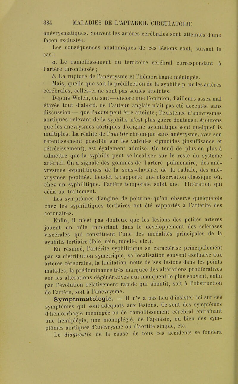 anevrysmatiques. Souvent les arteres cerebrales sent alteintes d’une fa^on excRisive. Les consequences anatomiques de ces lesions sont, suivant le cas : a. Le ramollissement du territoire cerebral correspondant a I’artere thrombosee; h. La rupture de I’anevrysme et I’hemorrhagie meningee. Mais, quelle que soil la predilection de la syphilis p ur les arteres cerebrales, celles-ci ne sont pas seules atteintes. Depuis Welch, on salt—encore que I’opinion, d’ailleurs assez mal etayee tout d’abord, de I’auteur anglais n’ait pas ete acceptee sans discussion — que Vaorte peut etre atteinte; I’existence d’anevrysmes aortiques relevant de la syphilis n’est plus guere douteuse. Ajoutons que les anevrysmes aortiques d’origine syphilitique sont quelquef is multiples. La realite de Vaorlile chronique sans anevrysme, avec son retentissement possible sur les valvules sigmoides (insuffisance et retrecissement), est egalement admise. On tend de plus en plus a admettre que la syphilis peut se localiser sur le reste du systeme arteriel. On a signale des gommes de I’artere pulmonaire, des ane- vrysmes syphilitiques de la sous-claviere, de la radiale, des ane- vrysmes poplites. Leudet a rapporte une observation classique oil, chez un syphilitique, I’artere temporale subit une bliteration qui ceda au traitement. Les symptomes d’angine de poitrine qu’on observe quelquefois chez les syphilitiques tertiaires ont ete rapportes a I’arterite des coronaires. Enfm, il n’est pas douteux que les lesions des petites arteres jouent un role important dans le developpement des scleroses viscerales qui constituent I’une des modalites principales de la syphilis tertiaire (foie, rein, moelle, etc.). En resume, I’arterite syphilitique se caracterise principalement par sa distribution symetrique, sa localisation souvent exclusive aux arteres cerebrales, la limitation nette de ses lesions dans les points malades, la predominance tres marquee des alterations proliferatives sur les alterations degeneratives qui manquent le plus souvent, enfm par revolution relativement rapide qui aboutit, soit a I’obstruction de I’artere, soit a I’anevrysme. Symptomatologie. — II n’y a pas lieu d’insister ici sur ces symptOmes qui sont adequats aux lesions. Ce sont des symptomes d’hemorrhagie meningee ou de ramollissement ceiebral entiamant une hemiplegic, une monoplegie, de I’aphasie, ou bien des sym- ptomes aortiques d’anevrysme ou d’aortite simple, etc. Le diagnostic de la cause de tons ces accidents se fondera