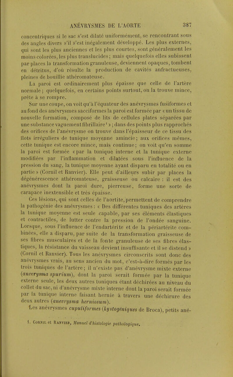concentriques si le sac s’esl dilate uniCorniernent, se rencontrant sous (les angles divers s’il s’esl inegalement developpe. Les plus externes, qui sont les plus anciennes et les plus courles, sont generalenienl les moinscolorees,les plus translucides; mais quelquefois elles subissenl par places la transformation granuleuse, deviennent opaques, tombenl en detritus, d’ou resulte la production de cavites anfractueuses, pleines de bouillie atheromateuse. La paroi est ordinairement plus epaisse que celle de I’artere normale ; quelquefois, en certains points surtout, on la trouve mince, pr6le a se rompre. Sur line coupe, on voit qu’a I’equateur des anevrysmes fusiformes el au fond des anevrysmes sacciformes la paroi est formee par « un tissu de nouvelle formation, compose de lits de cellules plates separees par une substance vaguementfibrillaire*»; dans des points plus rapproches des orifices de I’anevrysme on trouve dans I’epaisseur de ce tissu des ilots irreguliers de tunique moyenne amincie; aux orifices m6mes, cette tunique est encore mince, mais continue; on voit qu’en somme la paroi est formee «par la tunique interne et la tunique externe modifiees par rinflammation et dilatees sous I’influence de la pression du sang, la tunique moyenne ayant disparu en totalite ou en partie » (Cornil et Ranvier). Elle pent d’ailleurs subir par places la degenerescence atheromateuse, graisseuse ou calcaire : il est des anevrysmes dont la paroi dure, pierreuse, forme une sorte de carapace inextensible et tres epaisse. Ces lesions, qui sont celles de raortite,permettent de comprendre la pathogenie des anevrysmes: « Des differentes tuniques des arteres la tunique moyenne est seule capable, par ses elements elastiques et contractiles, de lutter centre la pression de I’ondee sanguine. Lorsque, sous I’influence de I’endarterite et de la periarterite com- binees, elle a disparu, par suite de la transformation graisseuse de ses fibres musculaires et de la fonte granuleuse de ses fibres elas- tiques, la resistance du vaisseau devient insuffisante et il se distend » (Cornil et Ranvier). Tons les anevrysmes circonscrits sont done des anevrysmes vrais, au sens ancien du mot, e’est-a-dire formes par les trois tuniques de I’artere; il n’existe pas d’anevrysme mixte externe {anevrysma spurium), dont la paroi serait formee par la tunique externe seule, les deux autres tuniques etant dechirees au niveau du collet du sac, ni d’anevrysme mixte interne dont la paroi serait formee par la tunique interne faisant hernie a travers une dechirure des deux autres {anevrysma herniosum). Les anevrysmes cupulifonnes {hystog&niques de Broca), petits ane- ComiL cl Manuel d'hislologie pathologique.