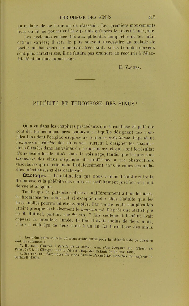 au malade de se lever on de s’asseoir. Les premiers moiivements hors du lit ne poiirraient elre permis qu’apres le quarantieme jour. Les accidents consecutifs aux phlebites comporteront des indi- cations variees; il sera le plus souvent necessaire au malade de porter un bas-varices remontant tres haut; si les troubles nerveux sent plus caracterises, il ne faudra pas craindre de recourir a Telec- tricite et surtout au massage. H. Vaquez. PHLEBITE ET THROMBOSE DES SINUS ‘ ' On a vu dans les chapitres precedents que thrombose et phlebite sont des termes a peu pres synonymes et qu’ils designent des com- plications dont I’origine est presque toujours infectieuse. Gependant r expression phlebite des sinus sert surtout a designer les coagula- tions formees dans les veines de la dure-mere, et qui sont le resultat d’une lesion locale situee dans le voisinage, tandis que I’expression thrombose des sinus s’applique de preference a ces obstructions vasculaires qui surviennent insidieusement dans le cours des mala- dies infectieuses et des cachexies. fitiologie. — La distinction que nous venous d’etablir entre la thrombose et la phlebite des sinus est parfaitement justifiee au point de vue etiologique. Tandis que la phlebite s’observe indifferemment a tons les ages, la thrombose des sinus est si exceptionnelle chez Tadulte que les faits publics pourraient etre comptes. Par contre, cette complication atteint presque exclusivement le nouveau-ne. D’apres une statistique de M. Hutinel, portant sur 29 cas, 7 fois seulement I’enfant avait depasse la premiere annee, 15 fois il avait moins de deux mois, 7 fois il etait age de deux mois a un an. La thrombose des sinus ““ Po circul. vein, chez, I’enfant etc (Thfese tie T’s™, ™ n '”r P- E»ra„l, iVS S. ‘ GerharduS) lellmuel de, maladie, de, e«.f,nt,ie
