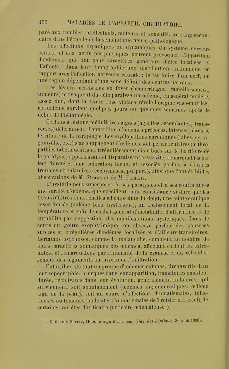 pare aiix troubles intellecUiels, moteurs et sensitifs, un rang secon- . tlaire dans I’echelle cle la semeiotique neuro.-pathologiqne. Les alTections organiques ou dynamiques du sysleme nerveux central et des nerfs periph^riques peuvent provoquer I’apparition d’cedeines, qui ont pour caracteres generaux d’etre localises et d’allecter dans leur topographie une distribution anatomique en rapport avec I’alTection nerveuse causale : le territoire d’un nerf, ou une region dependant d’une zone definie des centres nerveux. Les lesions cerebrales en foyer (hemorrhagie, ramollissement, tumeurs) provoquent du c6te paralyse un oedeme, en general modere, assez dur, dont la teinte rose violace revele I’origine vaso-motrice* cet cedeme survient quelques jours ou quelques semaines apres le debut de Phemiplegie. Certaines lesions medullaires aigues (myelites ascendantes, trans- verses) determinent I’apparition d’oedemes precoces, intenses, dans le territoire de la paraplegie. Les myelopathies chroniques (tabes, syrin- gomyelie, etc.) s’accompagnent d’oedemes soit periarticulaires (arthro- pathies tabetiques), soit irregulierement distribues sur le territoire de la paralysie, apparaissant et disparaissant assez vite, remarquables par leur durete et leur coloration bleue, et associes parfois a d’autres troubles circulatoires (ecchymoses, purpura), ainsi que Pont etabli les observations de M. Straus et de M. Faisans. L’bysterie pent superposer a ses paralysies et a ses contractures une variete d’cedeme, que specifient : une consistance si dure que les tissus infiltres sont rebelles a I’empreinte du doigt, une teinte cyanique assez foncee (cedeme bleu hysterique), un abaissement local de la temperature et enfin le cachet general d’instahilite, d’alternance et de curabilite par suggestion, des manifestations hysteriques. Dans le cours du goitre exophtalmique, on observe parfois des poussees subites et irregulieres d’cedemes localises et d’ailleurs transitoires. Certaines psychoses, comme la melancolie, comptent au nombre de leurs caracteres somatiques des oedemes, affectant surtout les extre- mites, et remarquables par I’intensite de la cyanose et du refroidis- sement des teguments au niveau de I’infdtration. Enlin, il existe tout un groupe d’cedemes cutanes, circonscrits dans leur topographie, brusques dans leur apparition, transitoires dans leur duree, recidivants dans leur evolution, generalement indolores, qui surviennent, soit. spontanement (cedemes angioneurotiques, cedeme aigu de la peau), soit au cours d’affections rhumatismales, infec- tieuses ou toxiques(nodosites rhumatismales de Troisier etFereol),de certaines varietes d’urticaire (urticaire cedemateuse^). I. CouRTOis-SuFFiT, (£d6nie aigu de la peau (Gas. den hopitaux, 30 aodt 1800).